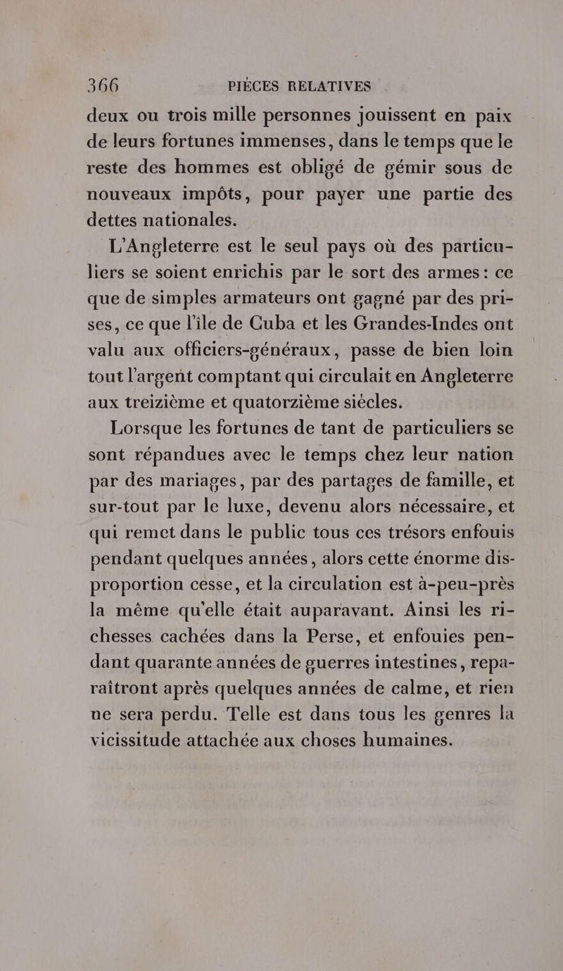 deux ou trois mille personnes jouissent en paix de leurs fortunes immenses, dans le temps que le reste des hommes est obligé de gémir sous de nouveaux impôts, pour payer une partie des dettes nationales. L’Angleterre est le seul pays où des particu- liers se soient enrichis par le sort des armes: ce que de simples armateurs ont gagné par des pri- ses, ce que l'ile de Cuba et les Grandes-Indes ont valu aux officiers-généraux, passe de bien loin tout l'argent comptant qui circulait en Angleterre aux treizième et quatorzième siécles. Lorsque les fortunes de tant de particuliers se sont répandues avec le temps chez leur nation par des mariages, par des partages de famille, et sur-tout par le luxe, devenu alors nécessaire, et qui remet dans le public tous ces trésors enfouis pendant quelques années, alors cette énorme dis- proportion cesse, et la circulation est à-peu-près la même qu'elle était auparavant. Ainsi les ri- chesses cachées dans la Perse, et enfouies pen- dant quarante années de guerres intestines, repa- raîtront après quelques années de calme, et rien ne sera perdu. Telle est dans tous les genres la vicissitude attachée aux choses humaines.
