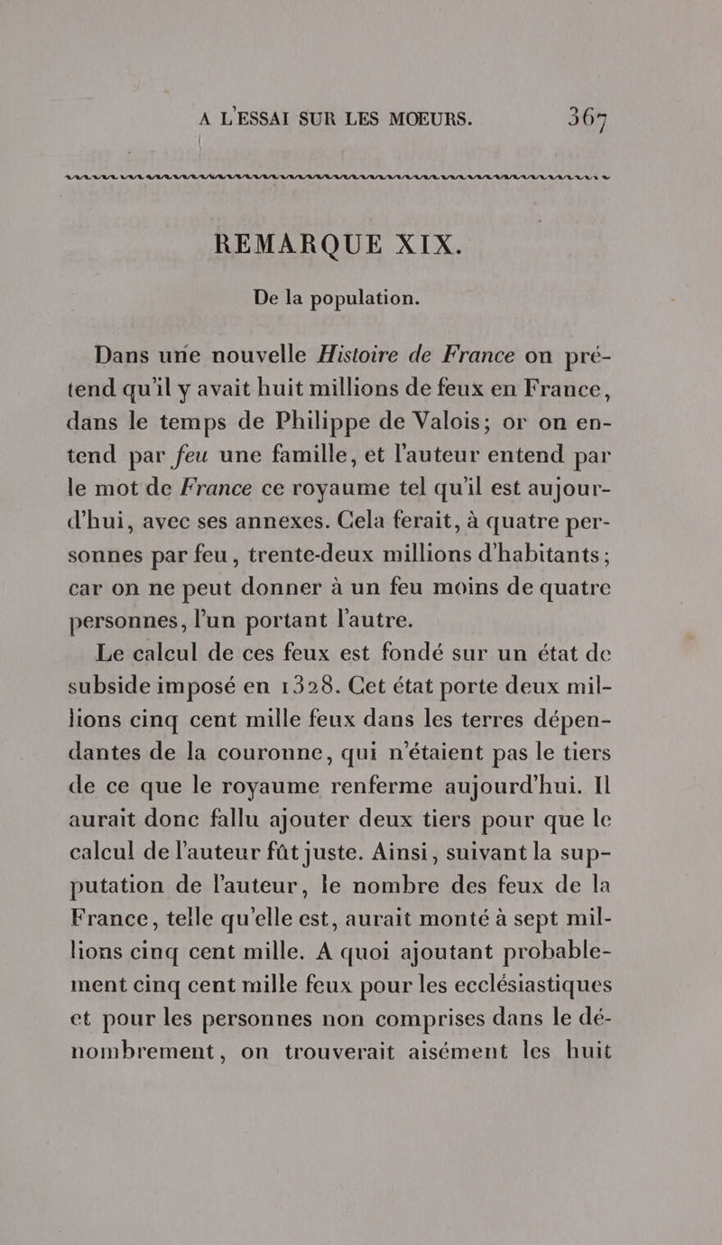 RAA VAR RAR LL LR RL RL URL URL LL LULU LL LU L/L L'A/R L/L/L ALL LL LL LL EL D REMARQUE XIX. De la population. Dans une nouvelle Histoire de France on pré- tend qu'il y avait huit millions de feux en France, dans le temps de Philippe de Valois; or on en- tend par feu une famille, et l'auteur entend par le mot de France ce royaume tel qu'il est aujour- d'hui, avec ses annexes. Cela ferait, à quatre per- sonnes par feu, trente-deux millions d'habitants ; car on ne peut donner à un feu moins de quatre personnes, l’un portant l'autre. Le calcul de ces feux est fondé sur un état de subside imposé en 1328. Cet état porte deux mil- lions cinq cent mille feux dans les terres dépen- dantes de la couronne, qui n'étaient pas le tiers de ce que le royaume renferme aujourd’hui. Il aurait donc fallu ajouter deux tiers pour que le calcul de l’auteur fût juste. Ainsi, suivant la sup- putation de l'auteur, le nombre des feux de la France, telle qu'elle est, aurait monté à sept mil- lions cinq cent mille. A quoi ajoutant probable- ment cinq cent mille feux pour les ecclésiastiques et pour les personnes non comprises dans le dé- nombrement, on trouverait aisément les huit