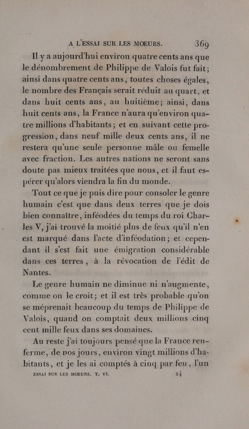 Il y a aujourd'hui environ quatre cents ans que le dénombrement de Philippe de Valois fut fait ; ainsi dans quatre cents ans, toutes choses égales, le nombre des Français serait réduit au quart, et dans huit cents ans, au huitième; ainsi, dans huit cents ans, la France n'aura qu'environ qua- tre millions d'habitants; et en suivant cette pro- sression, dans neuf mille deux cents ans, il ne restera qu'une seule personne mâle où femelle avec fraction. Les autres nations ne seront sans doute pas mieux traitées que nous, et il faut es- pérer qu'alors viendra la fin du monde. Tout ce que je puis dire pour consoler le genre humain c’est que dans deux terres que je dois bien connaître, inféodées du temps du roi Char- les V, j'ai trouvé la moitié plus de feux qu'il n’en est marqué dans l'acte d'inféodation; et cepen- dant il s'est fait une émigration considérable dans ces terres, à la révocation de l'édit de Nantes. Le genre humain ne diminue ni n'augmente, comme on le croit; et il est très probable qu'on se méprenait beaucoup du temps de Philippe de Valois, quand on comptait deux millions cinq cent mille feux dans ses domaines. Au reste J'ai toujours pensé que la France ren- ferme, de nos jours, environ vingt millions d’ha- bitants, et je les ai comptés à cinq par feu, lun ESSAI SUR LES MOEURS. T. VI. 24