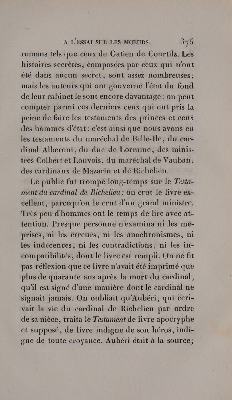 romans tels que ceux de Gatien de Courtilz. Les histoires secrètes, composées par ceux qui n'ont été dans aucun secret, sont assez nombreuses : mais les auteurs qui ont gouverné l’état du fond de leur cabinet le sont encore davantage : on peut compter parmi ces derniers ceux qui ont pris la peine de faire les testaments des princes et ceux des hommes d'état: c'est ainsi que nous avons eu les testaments du maréchal de Belle-ile, du car- dinal Alberoni, du duc de Lorraine, des minis- tres Colbert et Louvois, du maréchal de Vauban, des cardinaux äe Mazarin et de Richelieu. Le public fut trompé long-temps sur le Testa- ment du cardinal de Richelieu : on crut le livre ex- cellent, parcequ'on le crut d'un grand ministre. Très peu d'hommes ont le temps de lire avec at- tention. Presque personne n'examina n1 les mé- prises, ni les erreurs, ni les anachronismes, ni les indécences, ni les contradictions, ni les in- compatibilités, dont le livre est rempli. On ne fit pas réflexion que ce livre n'avait été imprimé que plus de quarante ans après la mort du cardinal, qu'il est signé d'une manière dont le cardinal ne signait jamais. On oubliait qu'Aubéri, qui écri- vait la vie du cardinal de Richelieu par ordre de sa nièce, traita le Testament de livre apocryphe et supposé, de livre indigne de son héros, indi- one de toute croyance. Aubéri était à la source;