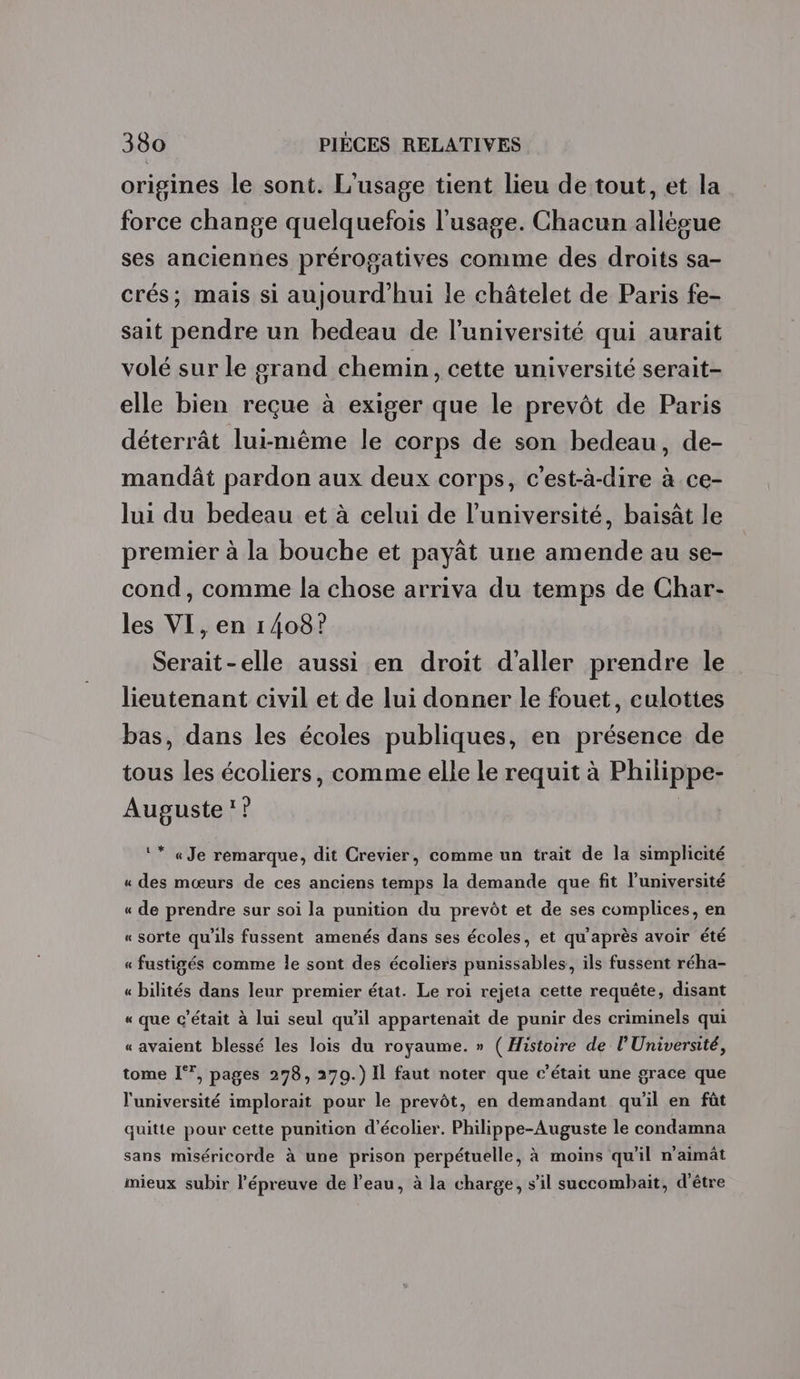 origines le sont. L'usage tient lieu de tout, et la force change quelquefois l'usage. Chacun allésue ses anciennes prérogatives comme des droits sa- crés; mais si aujourd'hui le châtelet de Paris fe- sait pendre un bedeau de l’université qui aurait volé sur le grand chemin, cette université serait- elle bien reçue à exiger que le prevôt de Paris déterrât lui-même le corps de son bedeau, de- mandât pardon aux deux corps, c'est-à-dire à ce- lui du bedeau et à celui de l’université, baisât le premier à la bouche et payät une amende au se- cond, comme la chose arriva du temps de Char- les VI, en 1408? Serait-elle aussi en droit d'aller prendre le lieutenant civil et de lui donner le fouet, culottes bas, dans les écoles publiques, en présence de tous les écoliers, comme elle le requit à Philippe- Auguste’? | ‘* «Je remarque, dit Crevier, comme un trait de la simplicité « des mœurs de ces anciens temps la demande que fit l'université « de prendre sur soi la punition du prevôt et de ses complices, en « sorte qu'ils fussent amenés dans ses écoles, et qu'après avoir été « fustigés comme le sont des écoliers punissables, ils fussent réha- « bilités dans leur premier état. Le roi rejeta cette requête, disant « que c'était à lui seul qu'il appartenait de punir des criminels qui « avaient blessé les lois du royaume. » ( Histoire de l’Université, tome [*°, pages 278, 270.) Il faut noter que c'était une grace que l'université implorait pour le prevôt, en demandant qu'il en fût quitte pour cette punition d’écolier. Philippe-Auguste le condamna x sans miséricorde à une prison perpétuelle, à moins qu'il n'aimât mieux subir l'épreuve de l’eau, à la charge, s’il succombait, d’être