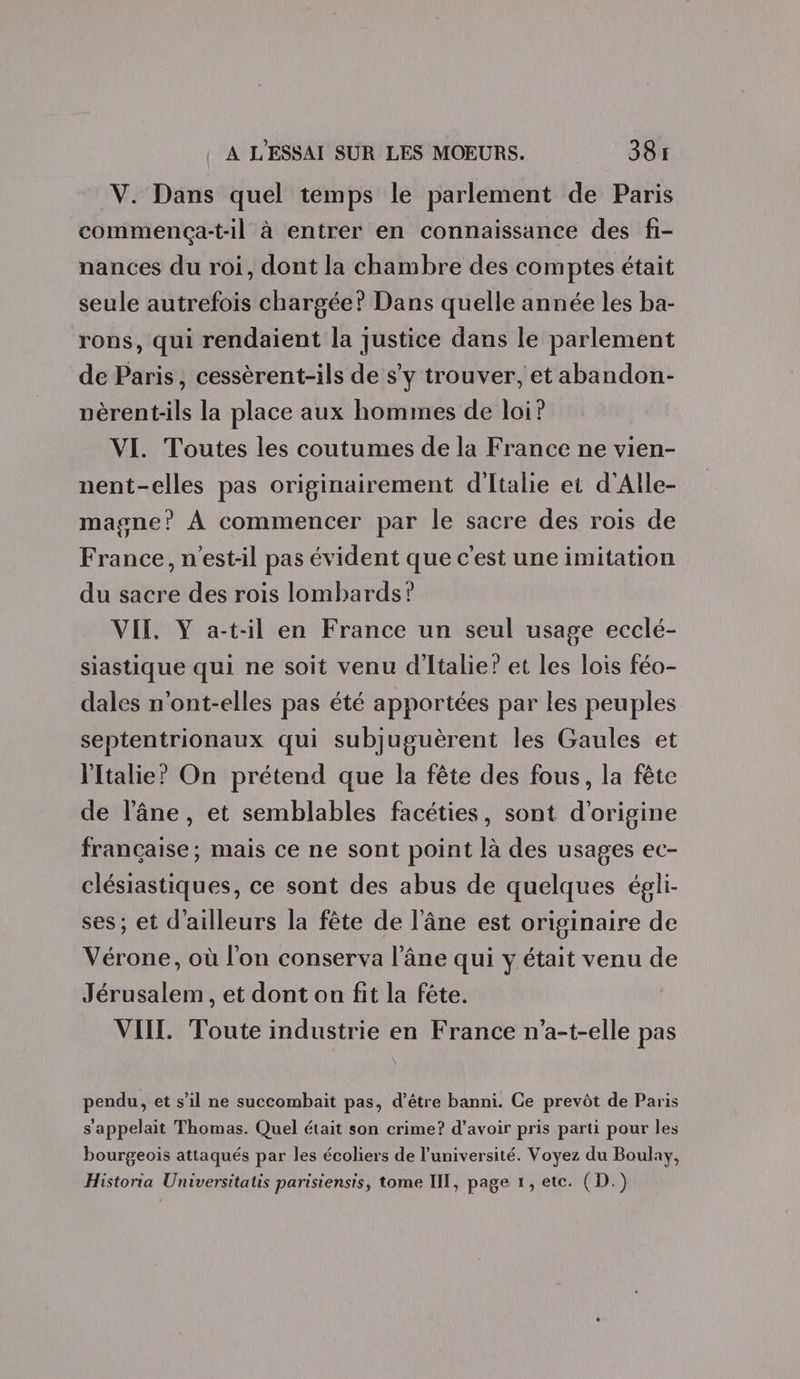 V. Dans quel temps le parlement de Paris commença-t-il à entrer en connaissance des fi- nances du roi, dont la chambre des comptes était seule autrefois chargée? Dans quelle année les ba- rons, qui rendaient la justice dans le parlement de Paris, cessèrent-ils de s’y trouver, et abandon- vèrent-ils la place aux hommes de loi? VI. Toutes les coutumes de la France ne vien- nent-elles pas originairement d'Italie et d'Alle- magne? À commencer par le sacre des rois de France, n'est-il pas évident que c'est une imitation du sacre des rois lombards? VIE, Y a-t-il en France un seul usage ecclé- siastique qui ne soit venu d'Italie’ et les lois féo- dales n'ont-elles pas été apportées par les peuples septentrionaux qui subjuguèrent les Gaules et l'Italie? On prétend que la fête des fous, la fête de l'âne, et semblables facéties, sont d'origine française; mais ce ne sont point là des usages ec- clésiastiques, ce sont des abus de quelques égli- ses; et d'ailleurs la fête de l'âne est originaire de Vérone, où l'on conserva l'âne qui y était venu de Jérusalem , et dont on fit la fête. VIIL. Toute industrie en France n'a-t-elle pas pendu, et s’il ne succombait pas, d’être banni. Ce prevôt de Paris s'appelait Thomas. Quel était son crime? d’avoir pris parti pour les bourgeois attaqués par les écoliers de l’université. Voyez du Boulay, Historia Universitatis parisiensis, tome III, page 1, etc. (D.)