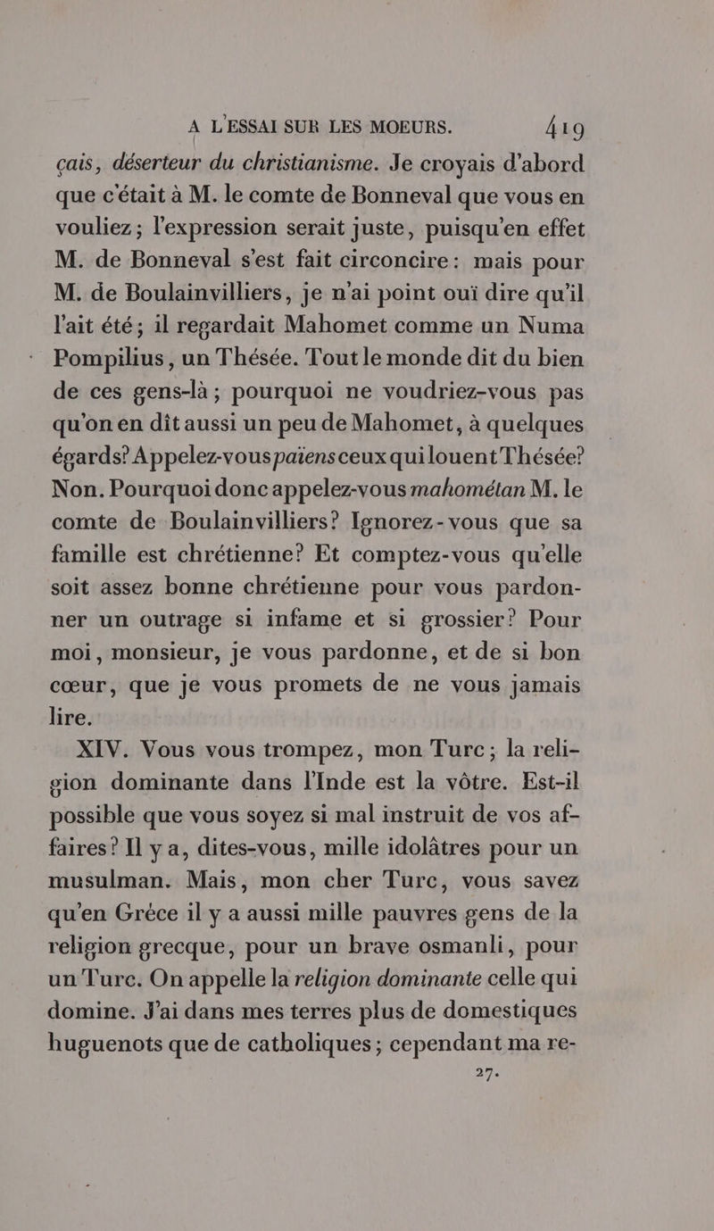 çais, déserteur du christianisme. Je croyais d’abord que c'était à M. le comte de Bonneval que vous en vouliez ; l'expression serait juste, puisqu’en effet M. de Bonneval s'est fait circoncire: mais pour M. de Boulainvilliers, je n'ai point ouï dire qu'il l'ait été; il regardait Mahomet comme un Numa Pompilius, un Thésée. Tout le monde dit du bien de ces gens-là; pourquoi ne voudriez-vous pas qu'on en dît aussi un peu de Mahomet, à quelques égards? A ppelez-vouspaïiensceux quilouent Thésée? Non. Pourquoi donc appelez-vous mahométan M. le comte de Boulainvilliers? Ignorez-vous que sa famille est chrétienne? Et comptez-vous qu'elle soit assez bonne chrétienne pour vous pardon- ner un outrage si infame et si grossier? Pour moi, monsieur, je vous pardonne, et de si bon cœur, que je vous promets de ne vous jamais lire. XIV. Vous vous trompez, mon Turc; la reli- sion dominante dans l'Inde est la vôtre. Est-il possible que vous soyez si mal instruit de vos af- faires ? Il y a, dites-vous, mille idolâtres pour un musulman. Mais, mon cher Turc, vous savez qu’en Gréce il y a aussi mille pauvres gens de la religion grecque, pour un brave osmanli, pour un Turc. On appelle la religion dominante celle qui domine. J'ai dans mes terres plus de domestiques huguenots que de catholiques; cependant ma re- 27,