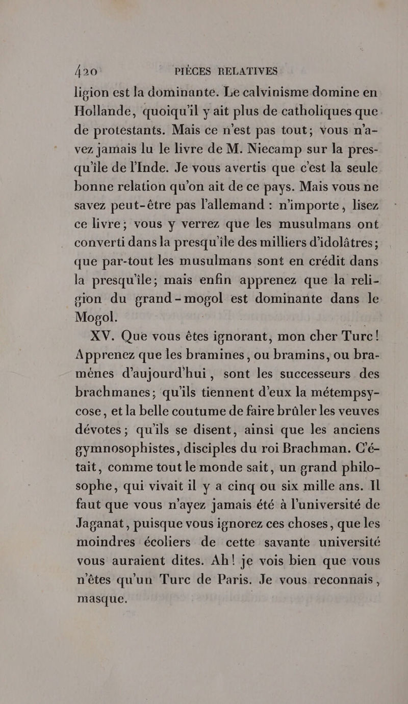 ligion est la dominante. Le calvinisme domine en Hollande, quoiqu'il y ait plus de catholiques que. de protestants. Mais ce n'est pas tout; vous n'a- vez jamais lu le livre de M. Niecamp sur la pres- qu'ile de l'Inde. Je vous avertis que c'est la seule bonne relation qu'on ait de ce pays. Mais vous ne savez peut-être pas l'allemand : n'importe, lisez ce livre; vous y verrez que les musulmans ont converti dans la presqu'île des milliers d’idolâtres ; que par-tout les musulmans sont en crédit dans la presqu'île; mais enfin apprenez que la reli- sion du grand-mogol est dominante dans le Mopgol. | Jia XV. Que vous êtes ignorant, mon cher Turc! Apprenez que les bramines, ou bramins, ou bra- ménes d'aujourd'hui, sont les successeurs des brachmanes; qu'ils tiennent d'eux la métempsy- cose, et la belle coutume de faire brûler les veuves dévotes; qu'ils se disent, ainsi que les anciens gymnosophistes, disciples du roi Brachman. C'é- tait, comme tout le monde sait, un grand philo- sophe, qui vivait il y a cinq ou six mille ans. IL faut que vous n'ayez Jamais été à l’université de Jaganat, puisque vous ignorez ces choses, que les moindres écoliers de cette savante université vous auraient dites. Ah! je vois bien que vous n'êtes qu'un Turc de Paris. Je vous reconnais, masque.