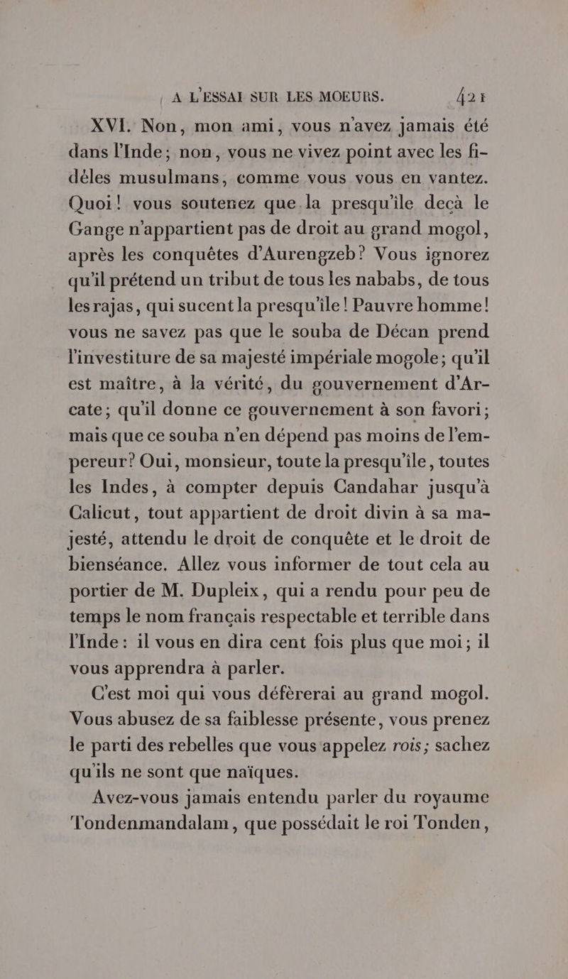 XVI. Non, mon ami, vous n'avez Jamais été dans l'Inde; non, vous ne vivez point avec les fi- déles musulmans, comme vous vous en vantez. Quoi! vous soutenez que.la presqu'île decà le Gange n'appartient pas de droit au grand mogol, après les conquêtes d’Aurengzeb' Vous ignorez qu'il prétend un tribut de tous les nababs, de tous lesrajas, qui sucent la presqu'île! Pauvre homme! vous ne savez pas que le souba de Décan prend l'investiture de sa majesté impériale mogole; qu'il est maître, à la vérité, du gouvernement d’Ar- cate; qu'il donne ce gouvernement à son favori; mais que ce souba n'en dépend pas moins de l'em- pereur? Oui, monsieur, toute la presqu'ile, toutes les Indes, à compter depuis Candahar jusqu'à Calicut, tout appartient de droit divin à sa ma- jesté, attendu le droit de conquête et le droit de bienséance. Allez vous informer de tout cela au portier de M. Dupleix, qui a rendu pour peu de temps le nom français respectable et terrible dans l’Inde : il vous en dira cent fois plus que moi; il vous apprendra à parler. C'est moi qui vous défèrerai au grand mogol. Vous abusez de sa faiblesse présente, vous prenez le parti des rebelles que vous ‘appelez rois; sachez qu'ils ne sont que naïques. Avez-vous jamais entendu parler du royaume Tondenmandalam, que possédait le roi Tonden,