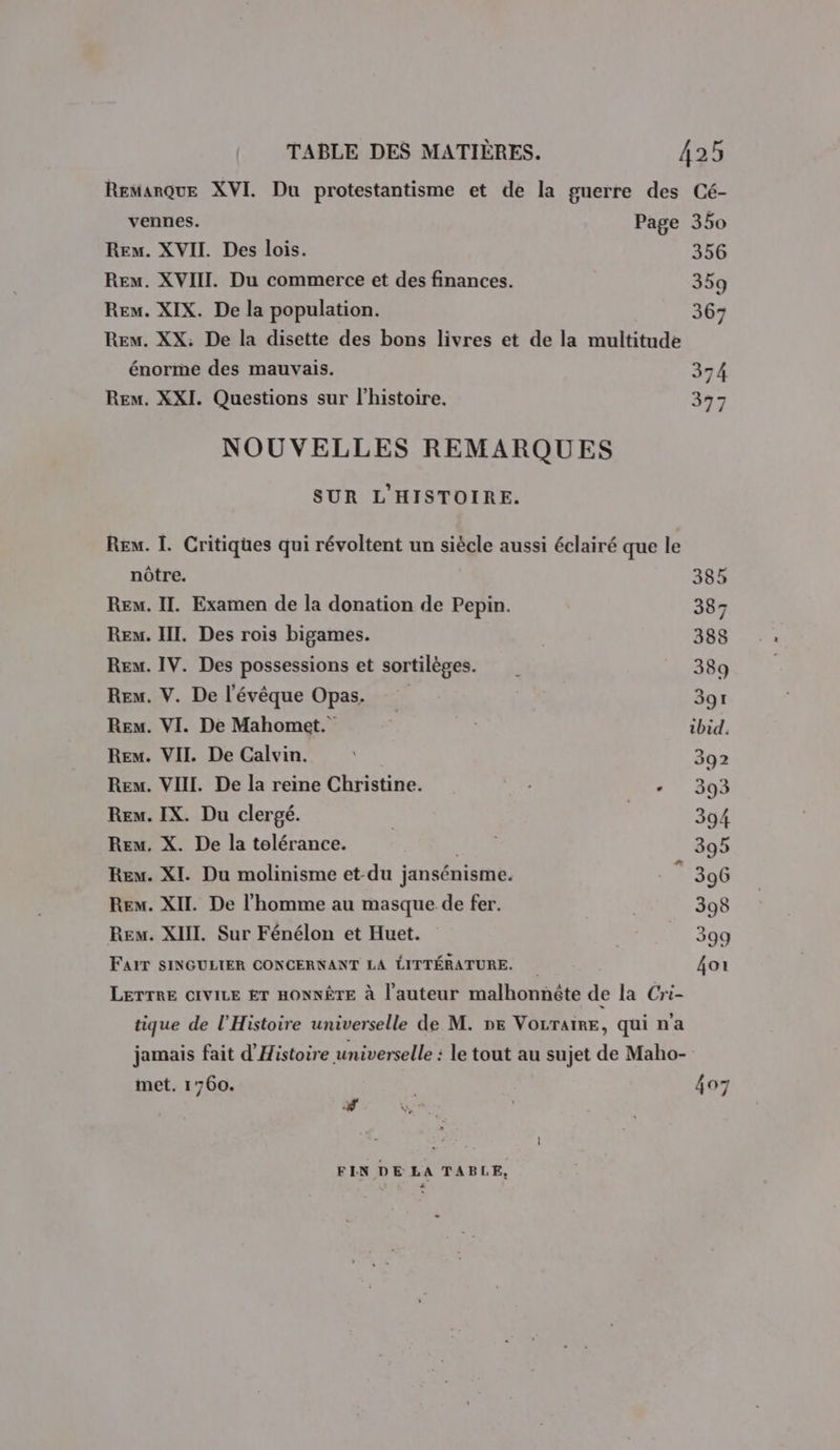 Remarque XVI. Du protestantisme et de la guerre des Cé- vennes. Page 350 Rem. XVII. Des lois. 356 Rex. XVIII. Du commerce et des finances. 359 Rex. XIX. De la population. 367 Rem. XX. De la disette des bons livres et de la multitude énorme des mauvais. 374 Rem. XXI. Questions sur l’histoire. 377 NOUVELLES REMARQUES SUR L'HISTOIRE. Rex. 1. Critiques qui révoltent un siècle aussi éclairé que le nôtre. 385 Rem. II. Examen de la donation de Pepin. 387 Ren. III. Des rois bigames. 388 Rem. IV. Des possessions et sortilèges. | 389 Rem. V. De l'évêque Opas. | 391 Re. VI. De Mahomet. ibid. Rew. VII. De Calvin. ; 392 Rew. VIII. De la reine Christine. : - 393 Rem. IX. Du clergé. | | 394 Rem. X. De la tolérance. Lait 395 Rev. XI. Du molinisme et-du jansénisme. . ” 396 Rex. XII. De l’homme au masque de fer. 398 Rem. XIII. Sur Fénélon et Huet. : 399 FAIT SINGULIER CONCERNANT LA LITTÉRATURE. 4oi LETTRE CIVILE ET HONNËTE à l’auteur malhonnête de la Cri- tique de l'Histoire universelle de M. ne VOLTAIRE, qui na jamais fait d'Histoire universelle : le tout au sujet de Maho- met. 1760. | 407 PR FIN DE LA TABLE,