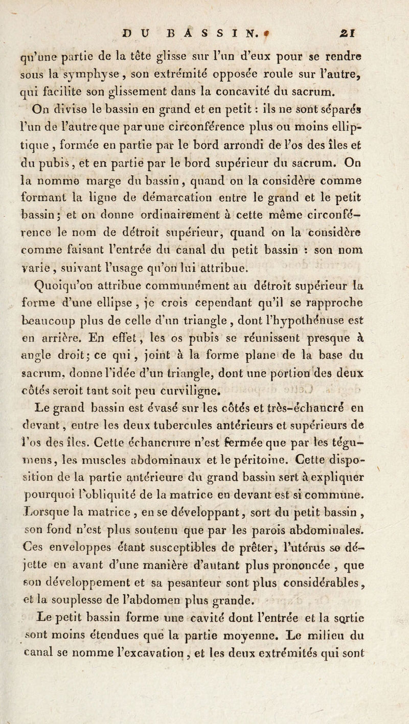 qu’une partie de la tête glisse sur l’un d’eux pour se rendre sous la symphyse, son extrémité opposere roule sur l’autre, qui facilite son glissement dans la concavité du sacrum. On divise le bassin en grand et en petit : ils ne sont séparés l’un de l’autre que par une circonférence plus ou moins ellip- tique , formée en partie par le bord arrondi de l’os des îles et du pubis, et en partie par le bord supérieur du sacrum. On la nomme marge du bassin, quand on la considère comme formant la ligne de démarcation entre le grand et le petit bassin; et on donne ordinairement à cette même circonfé- rence le nom de détroit supérieur, quand on la considère comme faisant l’entrée du canal du petit bassin ; son nom varie , suivant l’usage qu’on lui attribue. Quoiqu’on attribue communément au détroit supérieur la forme d’une ellipse , je crois cependant qu’il se rapproche beaucoup plus de celle d’un triangle , dont l’hypofhénuse est en arrière. En effet, les os pubis se réunissent presque à angle droit; ce qui, joint à la forme plane de la base du sacrum, donne l’idée d’un triangle, dont une portion des deux côtés seroit tant soit peu curviligne. Le grand bassin est évasé sur les côtés et très-échancré en d(3vant, entre les deux tubercules antérieurs et supérieurs dé l’os des îles. Cette échancrure n’est fermée que par les tégu- rnens, les muscles abdominaux et le péritoine. Cette dispo- sition de la partie antérieure du grand bassin sert à expliquer pourquoi l'obliquité de la matrice en devant est si commune. Lorsque la matrice , en se développant, sort du petit bassin , son fond n’est plus soutenu que par les parois abdominales'. Ces enveloppes étant susceptibles de prêter, l’utérus se dé- jette en avant d’une manière d’autant plus prononcée , que son développement et sa pesanteur sont plus considérables, et la souplesse de l’abdomen plus grande. Le petit bassin forme une cavité dont l’entrée et la SQrtie .sont moins étendues cpie la partie moyenne. Le milieu du canal se nomme l’excavation , et les deux extrémités qui sont