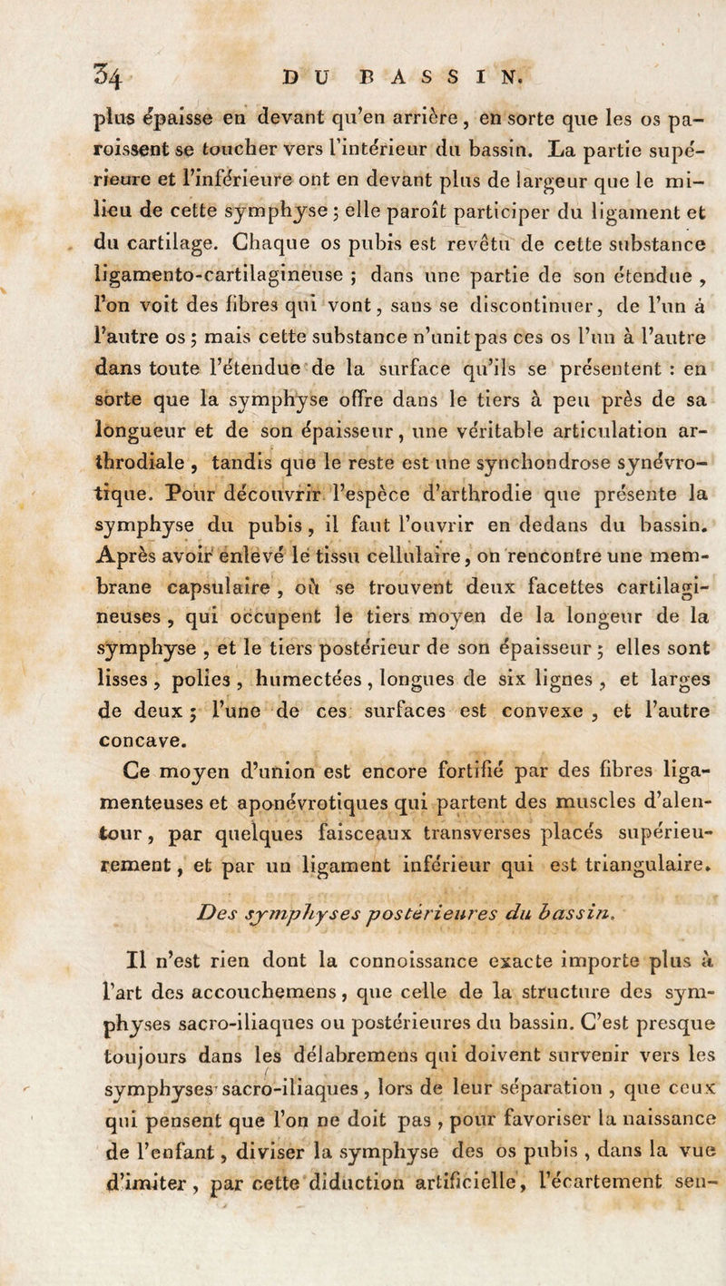 plus épaisse en devant qu’en arrière, en sorte que les os pa- roissent se toucher vers l’intérieur du bassin. La partie supé- rieure et l’inférieure ont en devant plus de largeur que le mi- lieu de cette symphyse; elle paroît participer du ligament et du cartilage. Chaque os pubis est revêtu de cette substance ligamento-cartilagineuse ; dans une partie de son étendue , l’on voit des fibres qui vont, sans se discontinuer, de l’un à l’autre os ; mais cette substance n’unit pas ces os l’un à l’autre dans toute l’étendue de la surface qu’ils se présentent : en sorte que la symphyse offre dans le tiers à peu près de sa longueur et de son épaisseur, une véritable articulation ar- îhrodiale , tandis que le reste est une synchondrose synévro- tique. Pour découvrir l’espèce d’arthrodie que présente la symphyse du pubis, il faut l’ouvrir en dedans du bassin. * » ♦ Après avoir* enlevé lé tissu cellulaire, on rencontre une mem- brane capsulaire , où se trouvent deux facettes cartilagi- neuses , qui occupent le tiers moyen de la longeur de la symphyse , et le tiers postérieur de son épaisseur ; elles sont lisses , polies , humectées , longues de six lignes , et larges de deux; l’une de ces surfaces est convexe, et l’autre concave. Ce moyen d’union est encore fortifié par des fibres liga- menteuses et aponévrotiques qui partent des muscles d’alen- tour , par quelques faisceaux transverses placés supérieu- rement , et par un ligament inférieur qui est triangulaire. Des sj-mphyses postérieures du bassin. Il n’est rien dont la connoissance exacte importe plus à l’art des accouchemens, que celle de la structure des sym- physes sacro-iliaques ou postérieures du bassin. C’est presque toujours dans les délabremens qui doivent survenir vers les symphyses-sacro-iliaques, lors de leur séparation , que ceux qui pensent que l’on ne doit pas , pour favoriser la naissance de l’enfant, diviser la symphyse des os pubis , dans la vue d’imiter, par cette didùction artificielle, l’écartement sen-
