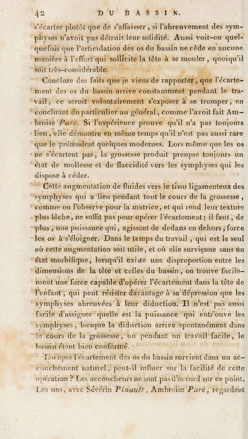 zj - s’écarter plutôt que de s’affaisser , si l’abreuvement des sym- physes n’avoit pas détruit leur solidité. Aussi voit-on quel- quefois que l’articulation des os du bassin ne cède en aucune manière à l’effort qui sollicite la tête à se mouler, quoiqu’il soit très-considérable. Conclure des faits que je viens de rapporter, que l’écarte- ment des os du bassin arrive constamment pendant le tra- vail, ce seroit volontairement s’exposer à se tromper, en concluant du particulier au général, comme i’avoitfait Am- broise Paré. Si l’expérience prouve qu’il n’a pas toujours lieu, elle démontre en même temps qu’il n’est pas aussi rare que le prétendent quelques modernes. Lors même que les os ne s’écartent pas, la grossesse produit presque toujours un état de mollesse et de flaccidité vers les symphyses qui les dispose à céder. Celte augmentation de fluides vers le tissu ligamenteux des symphyses qui a lieu pendant tout le cours de la grossesse , comme on l’observe pour la matrice, et qui rend leur texture plus lâche, ne suffit pas pour opérer l’écartement; il faut, de plus , une puissance qui, agissant de dedans en dehors , force les os à s’éloigner. Dans le temps du travail , qui est le seul où cette augmentation soit utile, et où elle survienne sans un état morbifique, lorsqu’il existe une disproportion entre les dimensions de la tête et celles du bassin, on trouve facile- ment une force capable d’opérer l’écartement dans la tête de l’enfant, qui peut résister davantage à sa dépression que les symphyses abreuvées à leur diduction. Il n’est pas aussi facile d’assigner quelle est la puissance qui entr’ouve les symphyses, lorsque la diduction arrive spontanément dans le'cours de la grossesse, ou pendant un travail facile, le bassin étant bien conformé. Lorsque Vécartement des os du bassin survient dans un ac- couchement naturel, peut-il influer sur la facilité de cette opération ? Les accoucheurs ne sont pas d’accord sur ce point. Les uns, avec Scvérin Pinault, Ambroise Paré, regardent
