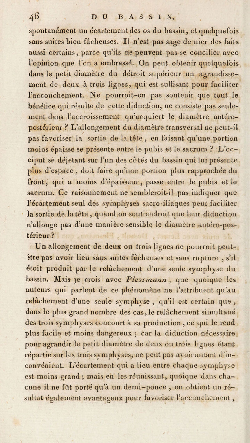 spontanément un écartement des os du bassin, et quelquefois sans suites bien fâcheuses. Il n’est pas sage de nier des faits aussi certains, parce qu’ils ne peuvent pas se concilier avec l’opinion que l’on a embrassé. On peut obtenir quelquefois dans le petit diamètre du détroit supérieur un agrandisse- ment de deux à trois lignes, qui est suffisant pour faciliter l’accouchement. Ne pourroil-on pas soutenir que tout le bénéfice qui résulte de cette diduction, ne consiste pas seule- ment dans l’accroissement qu’acquiert le diamètre antéro- postérieur ? L’allongement du diamètre transversal ne peut-il pas favoriser la sortie de la tête , en faisant qu’une portion moins épaisse se présente entre le pubis et le sacrum ? L’oc- ciput se déjetant sur l’un des côtés du bassin qui lui présente plus d’espace, doit faire qu’une portion plus rapprochée du front, qui a moins d’épaisseur, passe entre le pubis et le sacrum. Ce raisonnement ne sembleroit-il pas indiquer que l’écartement seul des symphyses sacro-iliaques peut faciliter la sortie de la tête , quand on soutiendroit que leur diduction n’allonge pas d une manière sensible le diamètre antéro-pos- térieur ? Un allongement de deux ou trois lignes ne pourroit peut- être pas avoir lieu sans suites fâcheuses et sans rupture , s’il étoit produit par le relâchement d’une seule symphyse du bassin. Mais je crois avec Plessmann, que quoique les auteurs qui parlent de ce phénomène ne l’attribuent qu’au relâchement d’une seule symphyse , qu’il est certain que , dans le plus grand nombre des cas, le relâchement simultané des trois symphyses concourt à sa production , ce qui le rend plus facile et moins dangereux ; car la diduction nécessaire pour agrandir le petit diamètre de deux ou trois lignes étant répartie sur les trois symphyses, ne peut pas avoir autant d’in- convénient. L’écartement qui a lieu entre chaque symphyse est moins grand; mais en les réunissant, quoique dans cha- cune il ne fût porté qu’à un demi-pouce , 011 obtient un ré- sultat également avantageux pour favoriser l’accouchement,