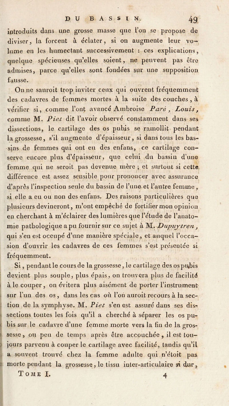 introduits dans une grosse masse que l’on se propose de diviser, la forcent à éclater, si on augmente leur vo- ie me en les humectant successivement : ces explications, quelque spécieuses qu’elles soient, ne peuvent pas être admises, parce qu’elles sont fondées sur une supposition fausse. On ne sauroit trop inviter ceux qui ouvrent fréquemment des cadavres de femmes mortes à la suite des couches , à vérifier si, comme l’ont avancé Ambroise Paré , Louis, comme M. Piet dit l’avoir observé constamment dans ses dissections, le cartilage des os pubis se ramollit pendant la grossesse, s’il augmente d’épaisseur, si dans tous les bas- sins de femmes qui ont eu des enfans, ce cartilage con- serve encore plus d’épaisseur, que celui du bassin d’une femme qui ne seroit pas devenue mère ; et surtout si cette différence est assez sensible pour prononcer avec assurance d’après l’inspection seule du bassin de l’une et l’autre femme, si elle a eu ou non des enfans. Des raisons particulières que plusieurs devineront, m’ont empêché de fortifier mon opinion en cherchant à m’éclairer des lumières que l’étude de l’anato- mie pathologique a pu fournir sur ce sujet à M. Dupuj'tren, qui s’en est occupé d’une manière spéciale, et auquel l’occa- sion d’ouvrir les cadavres de ces femmes s’est présentée si fréquemment. Si, pendant le cours de la grossesse, le cartilage des os pi\bis devient plus souple, plus épais, on trouvera plus de facilité à le couper, on évitera plus aisément de porter l’instrument sur l’un des os , dans les cas où l’on auroit recours à la sec- tion de la symphyse. M, Piet s’en est assuré dans ses disn sections toutes les fois qu’il a cherché à séparer les os pu- bis sur le cadavre d’une femme morte vers la fin de la £ros- Q sesse, ou peu de temps après être accouchée , il est tou- jours parvenu à couper le cartilage avec facilité, tandis qu’il a souvent trouvé chez la femme adulte qui n’étoit pas morte pendant la grossesse, le tissu inter-articulaire si dur, T o m e I. 4
