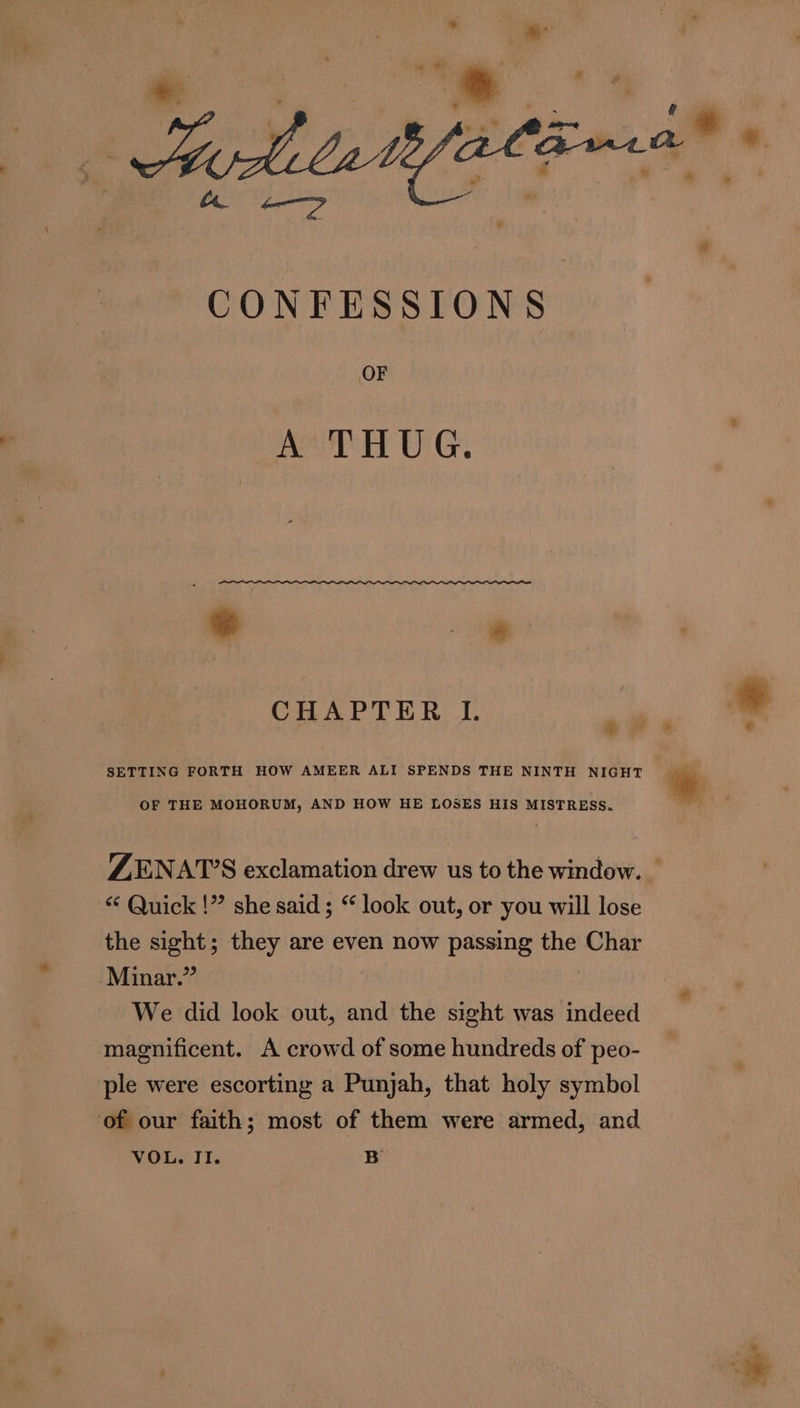 7” Vere a + 4 - | * te » * i’ i « ¥ edi lattfatinsa® * ae —? CONFESSIONS OF A THUG. * * CHAPTER I. oe * SETTING FORTH HOW AMEER ALI SPENDS THE NINTH NIGHT c 7 OF THE MOHORUM, AND HOW HE LOSES HIS MISTRESS. ZENAT’S exclamation drew us to the window. _ “ Quick !” she said ; “ look out, or you will lose the sight; they are even now passing the Char Minar.” We did look out, and the sight was indeed magnificent. A crowd of some hundreds of peo- ple were escorting a Punjah, that holy symbol of our faith; most of them were armed, and VOL. II. B