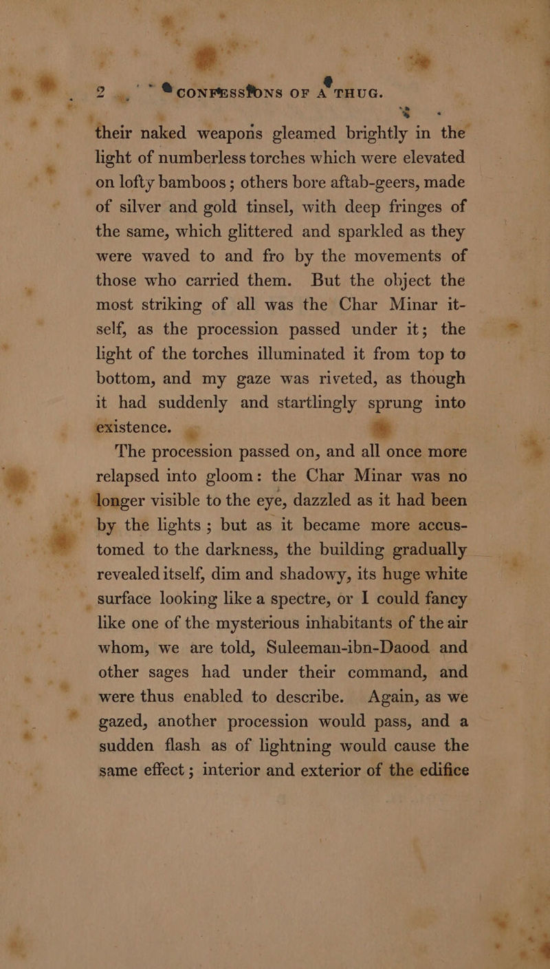 # bs kr : : + i * » } + /*. « ° ' * * 8 light of numberless torches which were elevated of silver and gold tinsel, with deep fringes of the same, which glittered and sparkled as they were waved to and fro by the movements of those who carried them. But the object the most striking of all was the Char Minar it- self, as the procession passed under it; the light of the torches illuminated it from top to bottom, and my gaze was riveted, as though it had suddenly and startlmgly sprung into existence. | + The procession passed on, and all once more relapsed into gloom: the Char Minar was no longer visible to the eye, dazzled as it had been tomed to the darkness, the building gradually revealed itself, dim and shadowy, its huge white like one of the mysterious inhabitants of the air whom, we are told, Suleeman-ibn-Daood and other sages had under their command, and were thus enabled to describe. Again, as we gazed, another procession would pass, and a sudden flash as of lightning would cause the same effect ; interior and exterior of the edifice