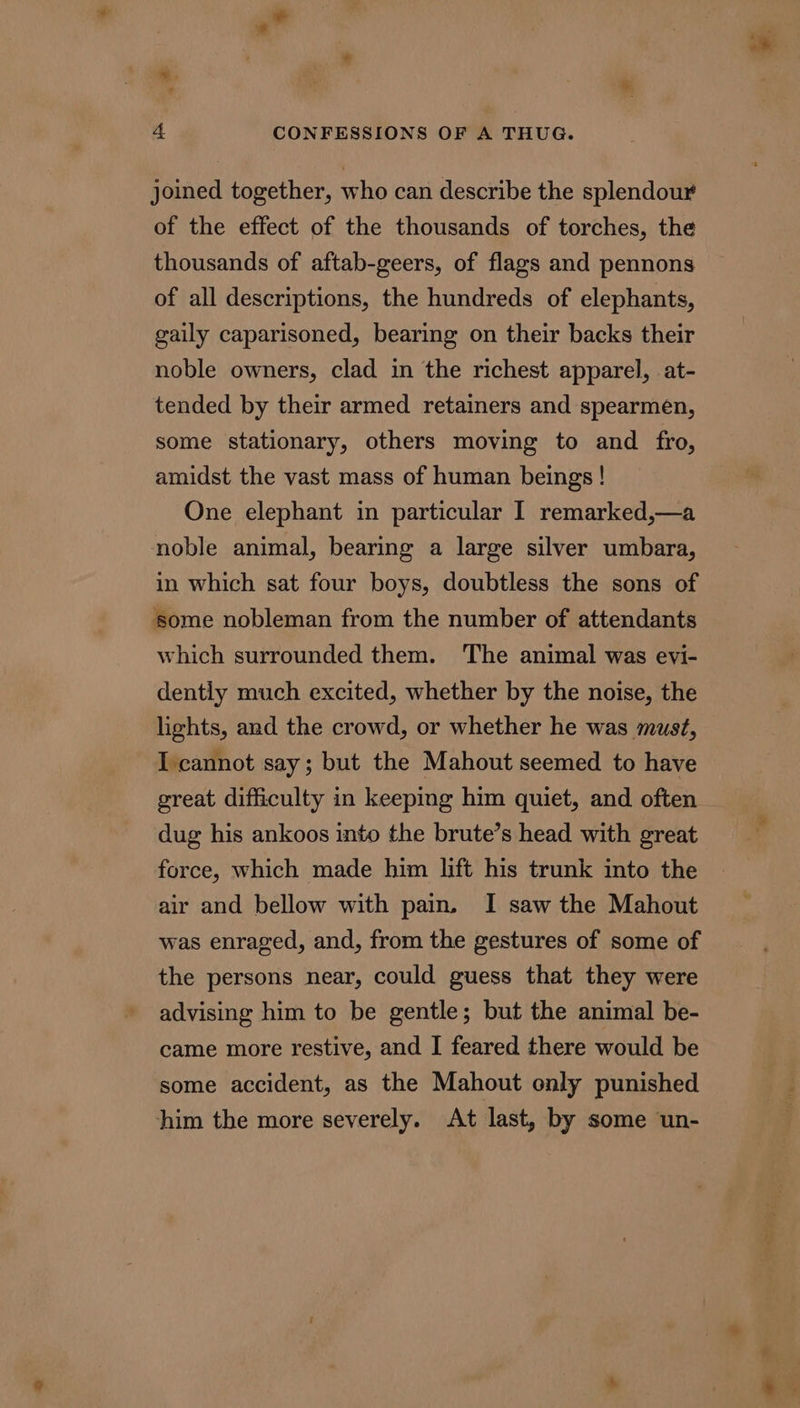 wi. 4 CONFESSIONS OF A THUG. joined together, who can describe the splendour of the effect of the thousands of torches, the thousands of aftab-geers, of flags and pennons of all descriptions, the hundreds of elephants, gaily caparisoned, bearing on their backs their noble owners, clad in the richest apparel, .at- tended by their armed retainers and spearmen, some stationary, others moving to and fro, amidst the vast mass of human beings ! One elephant in particular I remarked,—a noble animal, bearing a large silver umbara, in which sat four boys, doubtless the sons of some nobleman from the number of attendants which surrounded them. The animal was evi- dently much excited, whether by the noise, the lights, and the crowd, or whether he was must, I cannot say; but the Mahout seemed to have great difficulty in keeping him quiet, and often dug his ankoos into the brute’s head with great force, which made him lift his trunk into the air and bellow with pain. I saw the Mahout was enraged, and, from the gestures of some of the persons near, could guess that they were advising him to be gentle; but the animal be- came more restive, and I feared there would be some accident, as the Mahout only punished him the more severely. At last, by some un- *