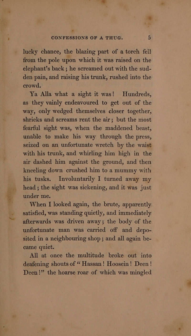 ¥ CONFESSIONS OF A THUG. 5 lucky chance, the blazing part of a torch fell: from the pole upon which it was raised on the elephant’s back ; he screamed out with the sud- den pain, and raising his trunk, rushed into the crowd. Ya Alla what a sight it was! Hundreds, as they vainly endeavoured to get out of the way, only wedged themselves closer together, shrieks and screams rent the air; but the most fearful sight was, when the maddened beast, unable to make his way through the press, seized on an unfortunate wretch by the waist with his trunk, and whirling him high in the air dashed him against the ground, and then kneeling down crushed him to a mummy with his tusks. Involuntarily I turned away my head ; the sight was sickening, and it was just under me. When I looked again, the brute, apparently satisfied, was standing quietly, and immediately afterwards was driven away; the body of the unfortunate man was carried off and depo-. sited in a neighbouring shop ; and all again be- came quiet. All at once the multitude broke out into deafening shouts of “ Hassan! Hoosein! Deen! Deen!” the hoarse roar of which was mingled