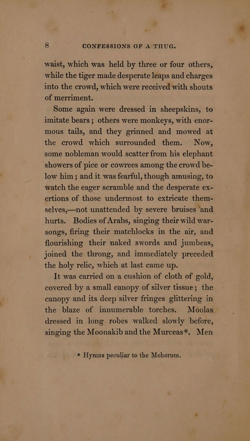 waist, which was held by three or four others, while the tiger made desperate leaps and charges into the crowd, which were received with shouts of merriment. 3 Some again were dressed in sheepskins, to imitate bears ; others were monkeys, with enor- mous tails, and they grinned and mowed at the crowd which surrounded them. Now, some nobleman would scatter from his elephant showers of pice or cowrees among the crowd be- low him; and it was fearful, though amusing, to watch the eager scramble and the desperate ex- ertions of those undermost to extricate them- selves,—not unattended by severe bruises ‘and hurts. Bodies of Arabs, singing their wild war- songs, firing their matchlocks in the air, and flourishing their naked swords and jumbeas, joined the throng, and immediately preceded the holy relic, which at last came up. It was carried on a cushion of cloth of gold, covered by a small canopy of silver tissue; the canopy and its deep silver fringes glittering in the blaze of innumerable torches. Moolas. dressed in long robes walked slowly before, singing the Moonakib andthe Murceas*. Men * Hymns peculiar to the Mohorum,