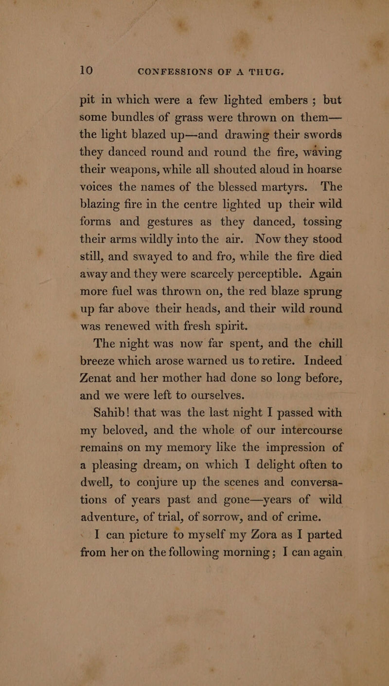 pit in which were a few lighted embers ; but some bundles of grass were thrown on them— the light blazed up—and drawing their swords they danced round and round the fire, waving their weapons, while all shouted aloud in hoarse voices the names of the blessed martyrs. The blazing fire in the centre lighted up their wild forms and gestures as they danced, tossing their arms wildly into the air. Now they stood still, and swayed to and fro, while the fire died away and they were scarcely perceptible. Again more fuel was thrown on, the red blaze sprung _up far above their heads, and their wild round was renewed with fresh spirit. ' The night was now far spent, and the chill breeze which arose warned us toretire. Indeed Zenat and her mother had done so long before, and we were left to ourselves. Sahib! that was the last night I passed with my beloved, and the whole of our intercourse remains on my memory like the impression of a pleasing dream, on which I delight often to dwell, to conjure up the scenes and conversa- tions of years past and gone—years of wild adventure, of trial, of sorrow, and of crime. I can picture to myself my Zora as I parted from her on the following morning; I can again