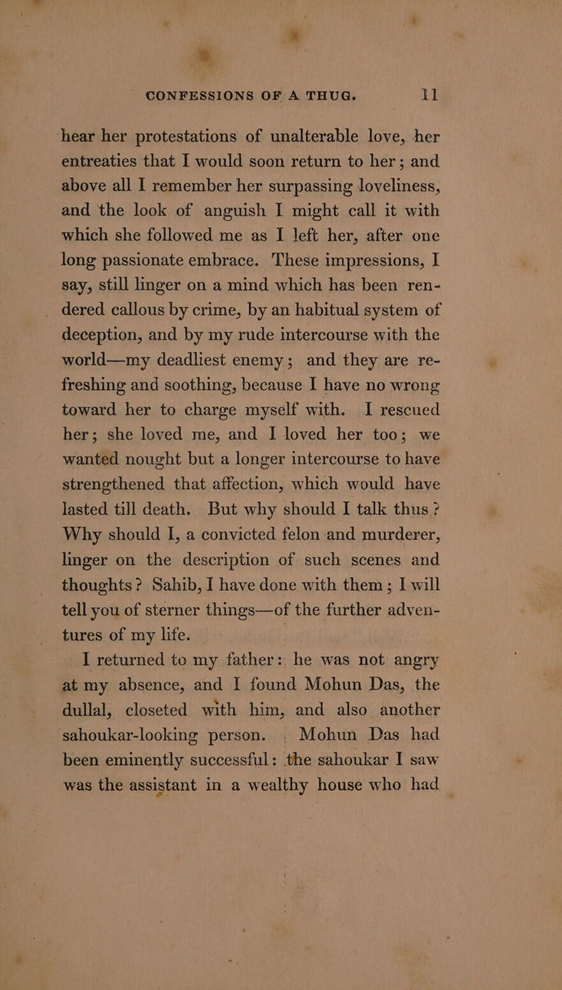 hear her protestations of unalterable love, her entreaties that I would soon return to her; and above all I remember her surpassing loveliness, and the look of anguish I might call it with which she followed me as I left her, after one long passionate embrace. These impressions, I say, still linger on a mind which has been ren- _ dered callous by crime, by an habitual system of deception, and by my rude intercourse with the world—my deadliest enemy; and they are re- freshing and soothing, because I have no wrong toward her to charge myself with. I rescued her; she loved me, and I loved her too; we wanted nought but a longer intercourse to have strengthened that affection, which would have lasted till death. But why should I talk thus ? Why should I, a convicted felon and murderer, linger on the description of such scenes and thoughts? Sahib, I have done with them; I will tell you of sterner things—of the further adven- tures of my life. | I returned to my father: he was not angry at my absence, and | found Mohun Das, the dullal, closeted with him, and also another sahoukar-looking person. . Mohun Das had been eminently successful: the sahoukar I saw was the assistant in a wealthy house who had