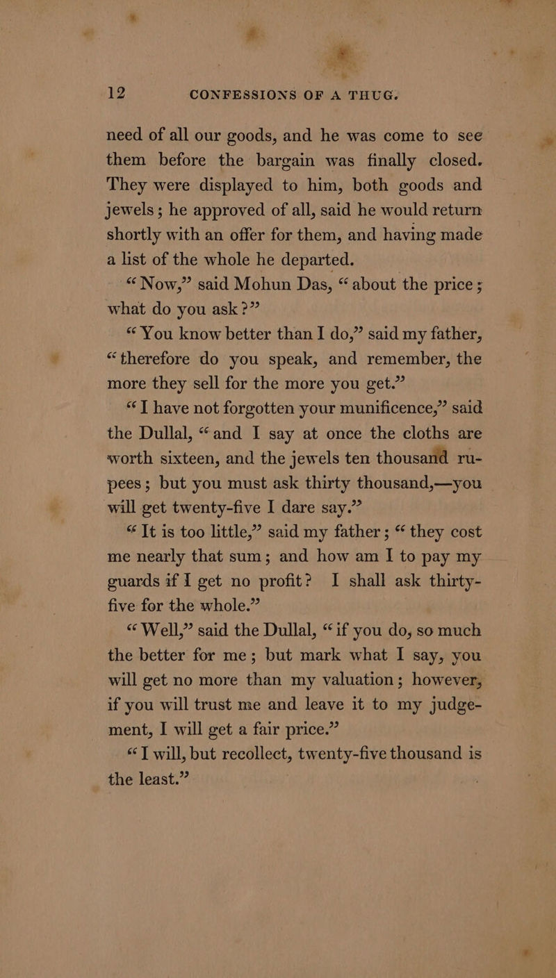 hy 12 CONFESSIONS OF A THUG. need of all our goods, and he was come to see them before the bargain was finally closed. They were displayed to him, both goods and jewels ; he approved of all, said he would return shortly with an offer for them, and having made a list of the whole he departed. “ Now,” said Mohun Das, “ about the price ; what do you ask ?” “You know better than I do,” said my father, “therefore do you speak, and remember, the more they sell for the more you get.” ‘J have not forgotten your munificence,” said the Dullal, “and I say at once the cloths are worth sixteen, and the jewels ten thousand ru- pees; but you must ask thirty thousand,—you will get twenty-five I dare say.” “¢ It is too little,” said my father ; “ they cost me nearly that sum; and how am I to pay my guards if I get no profit? I shall ask thirty- five for the whole.” “ Well,” said the Dullal, “if you do, so much the better for me; but mark what I say, you will get no more than my valuation; however, if you will trust me and leave it to my judge- ment, I will get a fair price.” “T will, but recollect, twenty-five thousand is the least.”