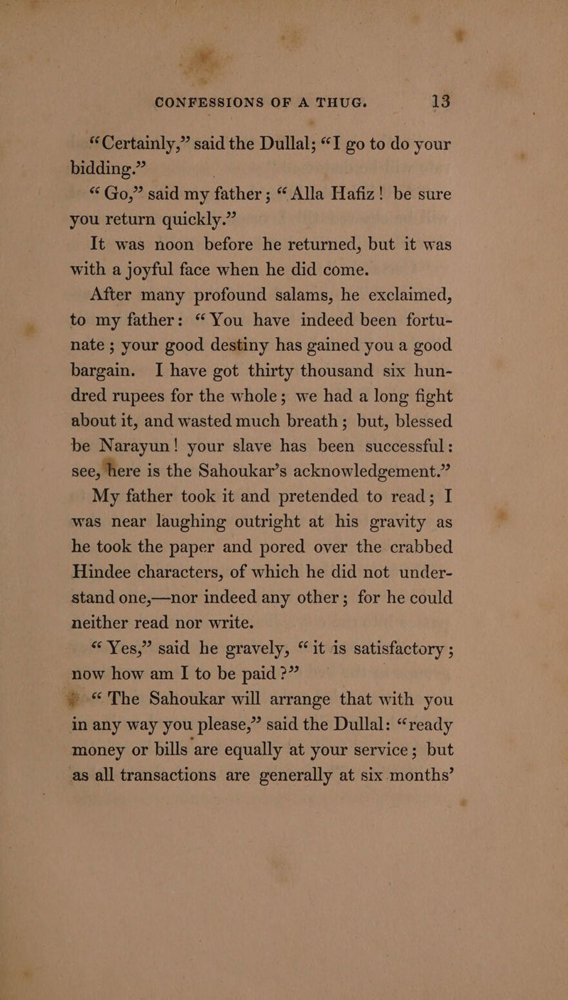 = CONFESSIONS OF A THUG. 13 “Certainly,” said the Dullal; “I go to do your bidding.” “ Go,” said my father; “ Alla Hafiz! be sure you return quickly.” It was noon before he returned, but it was with a joyful face when he did come. After many profound salams, he exclaimed, to my father: “ You have indeed been fortu- nate ; your good destiny has gained you a good bargain. I have got thirty thousand six hun- dred rupees for the whole; we had a long fight about it, and wasted much breath; but, blessed be Narayun! your slave has been successful: see, here is the Sahoukar’s acknowledgement.” My father took it and pretended to read; I was near laughing outright at his gravity as he took the paper and pored over the crabbed Hindee characters, of which he did not under- stand one,—nor indeed any other; for he could neither read nor write. “ Yes,” said he gravely, “it is satisfactory ; now how am I to be paid ?” | » “The Sahoukar will arrange that with you in any way you please,” said the Dullal: “ready money or bills are equally at your service; but as all transactions are generally at six months’