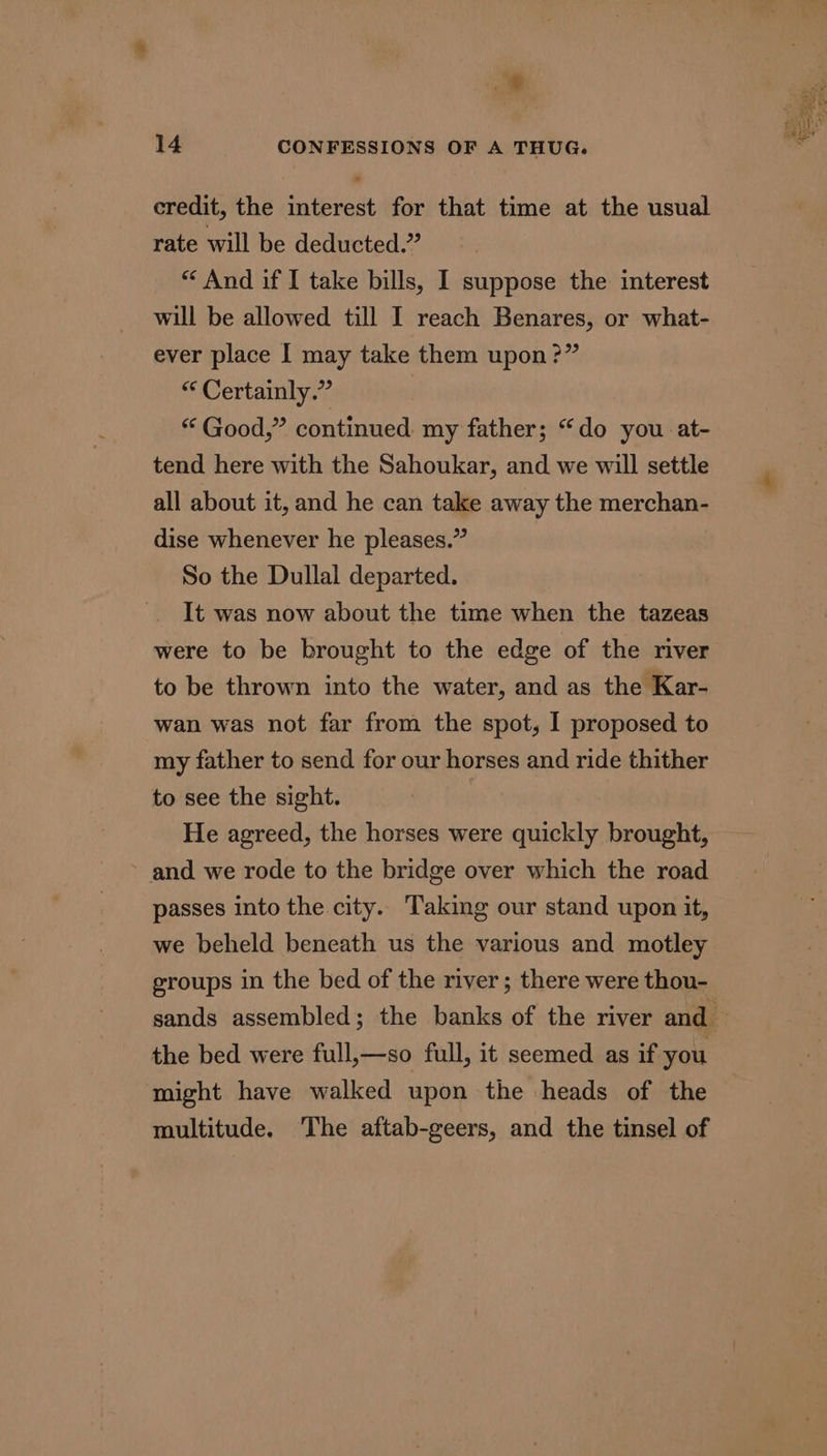 a credit, the interest for that time at the usual rate will be deducted.” “ And if I take bills, I suppose the interest will be allowed till I reach Benares, or what- ever place I may take them upon ?” “ Certainly.” “ Good,” continued my father; “do you. at- tend here with the Sahoukar, and we will settle all about it, and he can take away the merchan- dise whenever he pleases.” So the Dullal departed. It was now about the time when the tazeas were to be brought to the edge of the river to be thrown into the water, and as the Kar- wan was not far from the spot, I proposed to my father to send for our horses and ride thither to see the sight. He agreed, the horses were quickly brought, and we rode to the bridge over which the road passes into the city. Taking our stand upon it, we beheld beneath us the various and motley groups in the bed of the river; there were thou- the bed were full,—so full, it seemed as if you might have walked upon the heads of the multitude. ‘The aftab-geers, and the tinsel of any