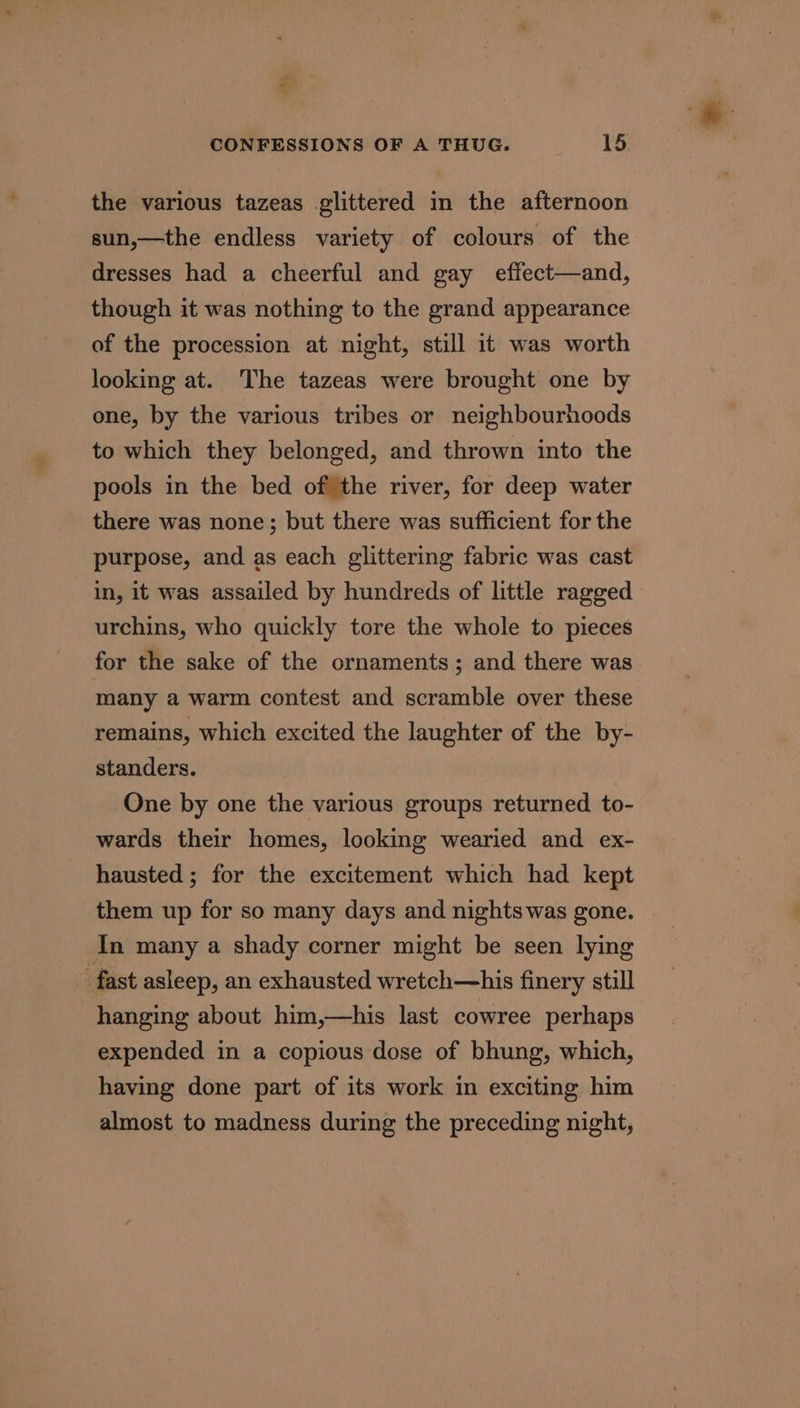 2% CONFESSIONS OF A THUG. 15. the various tazeas glittered in the afternoon sun,—the endless variety of colours of the dresses had a cheerful and gay effect—and, though it was nothing to the grand appearance of the procession at night, still it was worth looking at. The tazeas were brought one by one, by the various tribes or neighbourhoods to which they belonged, and thrown into the pools in the bed of the river, for deep water there was none; but there was sufficient for the purpose, and as each glittering fabric was cast in, it was assailed by hundreds of little ragged urchins, who quickly tore the whole to pieces for the sake of the ornaments ; and there was many a warm contest and scramble over these remains, which excited the laughter of the by- standers. One by one the various groups returned to- wards their homes, looking wearied and ex- hausted ; for the excitement which had kept them up for so many days and nights was gone. In many a shady corner might be seen lying fast asleep, an exhausted wretch—his finery still hanging about him,—his last cowree perhaps expended in a copious dose of bhung, which, having done part of its work in exciting him almost to madness during the preceding night,