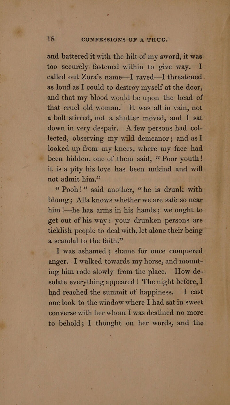 and battered it with the hilt of my sword, it was too securely fastened within to give way. I called out Zora’s name—I raved—I threatened. as loud as I could to destroy myself at the door, and that my blood would be upon the head of that cruel old woman. It was all in vain, not a bolt stirred, not a shutter moved, and I sat down in very despair. A few persons had col- lected, observing my wild demeanor; and as I looked up from my knees, where my face had been hidden, one of them said, “ Poor youth! it is a pity his love has been unkind and will not admit him.” | “ Pooh!” said another, “he is drunk with bhung; Alla knows whether we are safe so near him !—he has arms in his hands; we ought to— get out of his way: your drunken persons are ticklish people to deal with, let alone their bemg — a scandal to the faith.” aie I was ashamed ; shame for once conquered anger. I walked towards my horse, and mount- ing him rode slowly from the place. How de- solate everything appeared! The night before, I had reached the summit of happiness. I cast one look to the window where I had sat in sweet » converse with her whom I was destined no more to behold; I thought on her words, and the