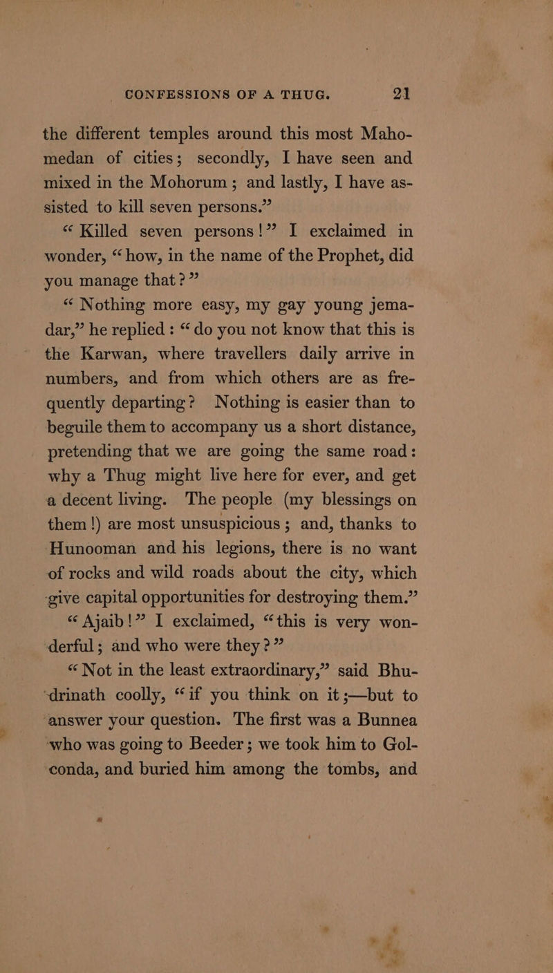 the different temples around this most Maho- medan of cities; secondly, I have seen and mixed in the Mohorum ; and lastly, I have as- sisted to kill seven persons.” “ Killed seven persons!” I exclaimed in wonder, “ how, in the name of the Prophet, did you manage that?” “ Nothing more easy, my gay young jema- dar,” he replied : “ do you not know that this is the Karwan, where travellers daily arrive in numbers, and from which others are as fre- quently departing? Nothing is easier than to beguile them to accompany us a short distance, pretending that we are going the same road: why a Thug might live here for ever, and get a decent living. The people (my blessings on them !) are most unsuspicious ; and, thanks to Hunooman and his legions, there is no want of rocks and wild roads about the city, which give capital opportunities for destroying them.” “¢ Ajaib!”? I exclaimed, “this is very won- -derful; and who were they?” “‘ Not in the least extraordinary,” said Bhu- ‘drinath coolly, “if you think on it ;—but to ‘answer your question. The first was a Bunnea who was going to Beeder; we took him to Gol- conda, and buried him among the tombs, and pax F