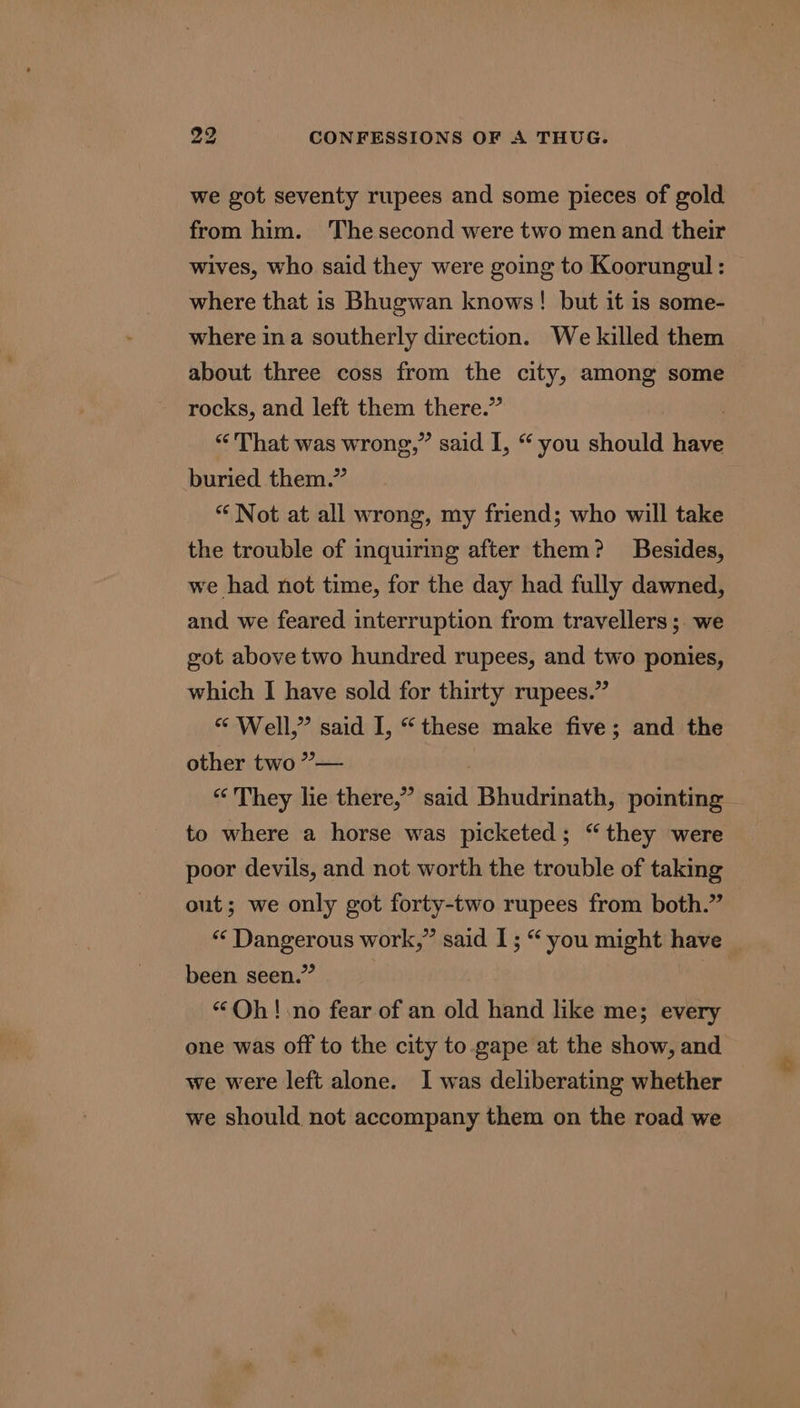 we got seventy rupees and some pieces of gold from him. ‘The second were two men and their wives, who said they were going to Koorungul: | where that is Bhugwan knows! but it is some- where ina southerly direction. We killed them about three coss from the city, among some rocks, and left them there.” “That was wrong,” said I, “you should have buried them.” “ Not at all wrong, my friend; who will take the trouble of inquiring after them? Besides, we had not time, for the day had fully dawned, and we feared interruption from travellers; we got above two hundred rupees, and two ponies, which I have sold for thirty rupees.” “ Well,” said I, “these make five; and the other two ”— | «They lie there,” said Bhudrinath, pointing to where a horse was picketed; “they were poor devils, and not worth the trouble of taking out; we only got forty-two rupees from both.” “ Dangerous work,” said I; “ you might have been seen.” | “Oh! no fear of an old hand like me; every one was off to the city to.gape at the show, and we were left alone. I was deliberating whether we should not accompany them on the road we