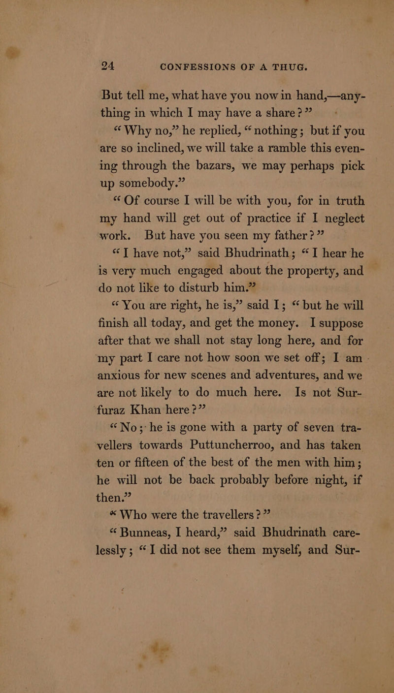 But tell me, what have you now in hand,—any- thing in which I may have a share?” “ Why no,” he replied, “ nothing; but if you are so inclined, we will take a ramble this even- ing through the bazars, we may perhaps pick up somebody.” “ Of course I will be with you, for in truth my hand will get out of practice if I neglect work. But have you seen my father?” “JT have not,” said Bhudrinath; “I hear he is very much engaged about the property, and | do not like to disturb him.” “ You are right, he is,” said I; “ but he will finish all today, and get the money. I suppose after that we shall not stay long here, and for my part I care not how soon we set off; I am - anxious for new scenes and adventures, and we are not likely to do much here. Is not Sur- furaz Khan here ?” “No; he is gone with a party of seven tra- vellers towards Puttuncherroo, and has taken ten or fifteen of the best of the men with him; he will not be back probably before night, if then.” «“ Who were the travellers ?” ‘« Bunneas, I heard,” said Bhudrinath care- lessly ; “I did not see them myself, and Sur-