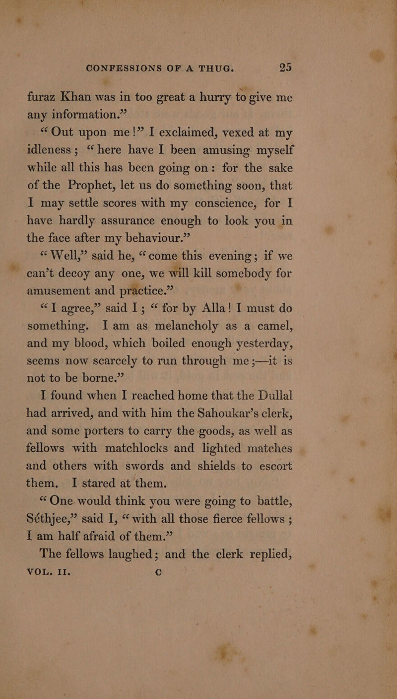 furaz Khan was in too great a hurry to give me any information.” “ Qut upon me!” I exclaimed, vexed at my idleness; “here have I been amusing. myself while all this has been going on: for the sake of the Prophet, let us do something soon, that I may settle scores with my conscience, for I - have hardly assurance enough to look you in the face after my behaviour.” “ Well,” said he, “come this evening; if we amusement and practice.” “TJ agree,” said I; “ for by Alla! I must do something. [Iam as melancholy as a camel, and my blood, which boiled enough yesterday, seems now scarcely to run through me ;—it is not to be borne.” I found when I reached home that the Dullal had arrived, and with him the Sahoukar’s clerk, and some porters to carry the goods, as well as fellows with matchlocks and lighted matches and others with swords and shields to escort them. I stared at them. * One. would think you were going to battle, Séthjee,” said I, “ with all those fierce fellows ; { am half afraid of them.” The fellows laughed; and the clerk replied, VOL. II. Cc ~~ ae