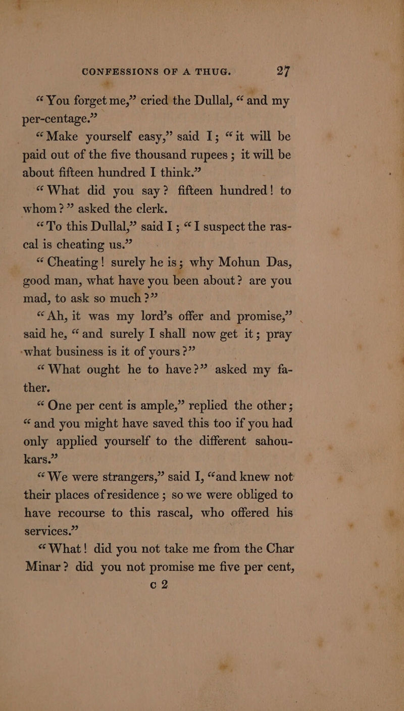 + “You forget me,” cried the Dullal, “ and my per-centage.” | _ “Make yourself easy,” said 1; “it will be paid out of the five thousand rupees ; it will be about fifteen hundred I think.” “What did you say? fifteen intaret to whom?” asked the clerk. “To this Dullal,” said I ; “I suspect the ras- cal is cheating us.” “ Cheating! surely he is 3 why Mohun Das, good man, what have you been about? are you mad, to ask so much &gt;” “Ah, it was my lord’s offer and promise,” | said he, “and surely I shall now get it; pray ‘what business is it of yours ?” “What ought he to have?” asked my fa- ther. | “One per cent is ample,” replied the other ; “ and you might have saved this too if you had only applied yourself to the different sahou- kars.” “We were strangers,” said I, “and knew not their places of residence ; so we were obliged to have recourse to this rascal, who offered his services.” : “What! did you not take me from the Char Minar? did you not promise me five per cent,