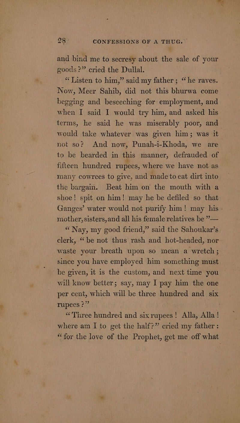 a 28 CONFESSIONS OF A THUG. and bind me to secresy about the sale of your goods?” cried the Dullal. “ Listen to him,” said my father ; “he raves. Now, Meer Sahib, did not this bhurwa come begging and beseeching for employment, and when I said I would try him, and asked his terms, he said he was miserably poor, and would take whatever was given him; was it not so? And now, Punah-i-Khoda, we are to be bearded in this manner, defrauded of fifteen hundred rupees, where we have not as many cowrees to give, and made to eat dirt into the bargain. Beat him on the mouth with a shoe! spit on him! may he be defiled so that Ganges’ water would not purify him! may his mother, sisters, and all his female relatives be ”— * Nay, my good friend,” said the Sahoukar’s clerk, “be not thus rash and hot-headed, nor waste your breath upon so mean a wretch; since you have employed him something must be given, it is the custom, and next time you will know better; say, may I pay him the one per cent, which will be three hundred and six rupees ?” “Three hundred and sixrupees! Alla, Alla ! where am I to get the half?” cried my father : “for the love of the Prophet, get me off what