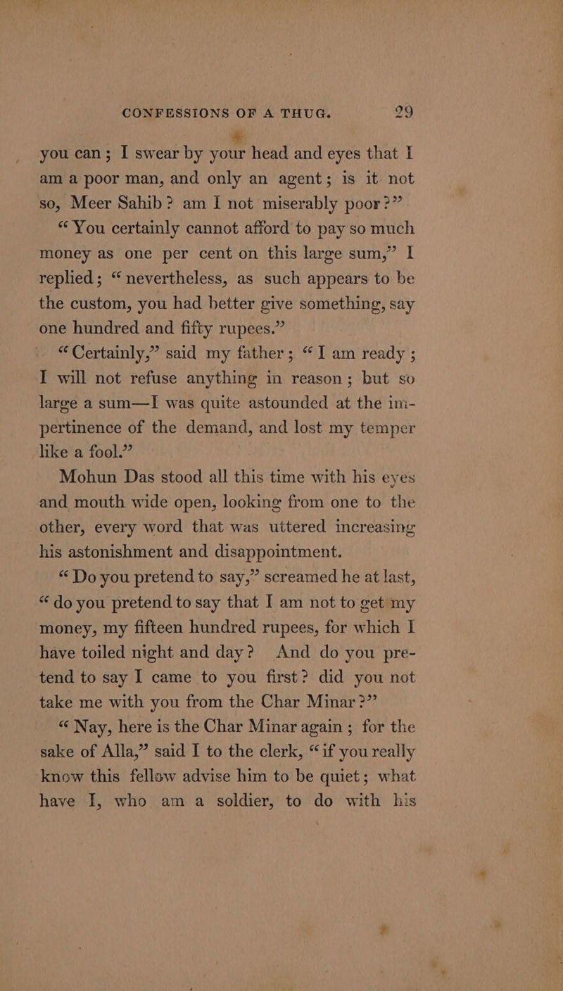 you can; I swear by vont head and eyes that I am a poor man, and only an agent; is it not so, Meer Sahib? am I not miserably poor?” “You certainly cannot afford to pay so much money as one per cent on this large sum,” I replied; “ nevertheless, as such appears to be the custom, you had hetter give something, say one hundred and fifty rupees.” “ Certainly,” said my father; “Iam ready ; I will not refuse anything in reason; but so large a sum—I was quite astounded at the im- pertinence of the demand, and lost my temper like a fool.” Mohun Das stood all this time with his eyes and mouth wide open, looking from one to the other, every word that was uttered increasing his astonishment and disappointment. “Do you pretend to say,” screamed he at last, “ do you pretend to say that I am not to get my money, my fifteen hundred rupees, for which | have toiled night and day? And do you pre- tend to say I came to you first? did you not take me with you from the Char Minar &gt;” “ Nay, here is the Char Minar again ; for the sake of Alla,” said I to the clerk, “if you really know this fellow advise him to be quiet; what have I, who am a soldier, to do with his