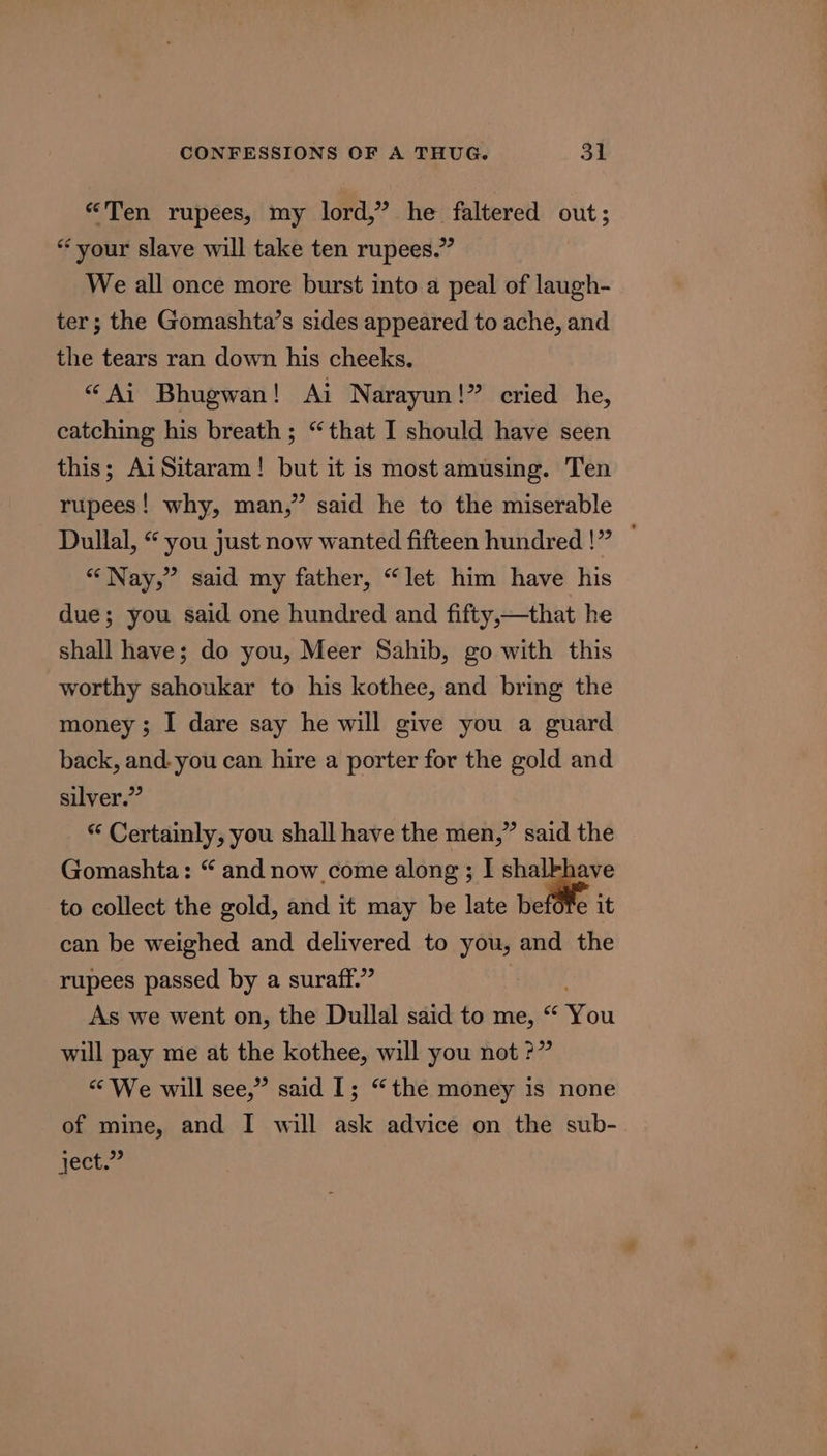 «Ten rupees, my lord,” he faltered out; “your slave will take ten rupees.” We all once more burst into a peal of laugh- ter; the Gomashta’s sides appeared to ache, and the tears ran down his cheeks. “Ai Bhugwan! Ai Narayun!” cried he, catching his breath; “that I should have seen this; AiSitaram! but it is most amusing. Ten rupees! why, man,” said he to the miserable Dullal, “ you just now wanted fifteen hundred!” — “Nay,” said my father, “let him have his due; you said one hundred and fifty,—that he shall have; do you, Meer Sahib, go with this worthy sahoukar to his kothee, and bring the money; I dare say he will give you a guard back, and. you can hire a porter for the gold and silver.” “ Certainly, you shall have the men,” said the Gomashta: “ and now come along ; I shalkhave to collect the gold, and it may be late befofe it can be weighed and delivered to you, and the rupees passed by a suraff.” As we went on, the Dullal said to me, “ bu will pay me at the kothee, will you not ?” “We will see,” said I; “the money is none of mine, and I will ask advice on the sub- ject.”