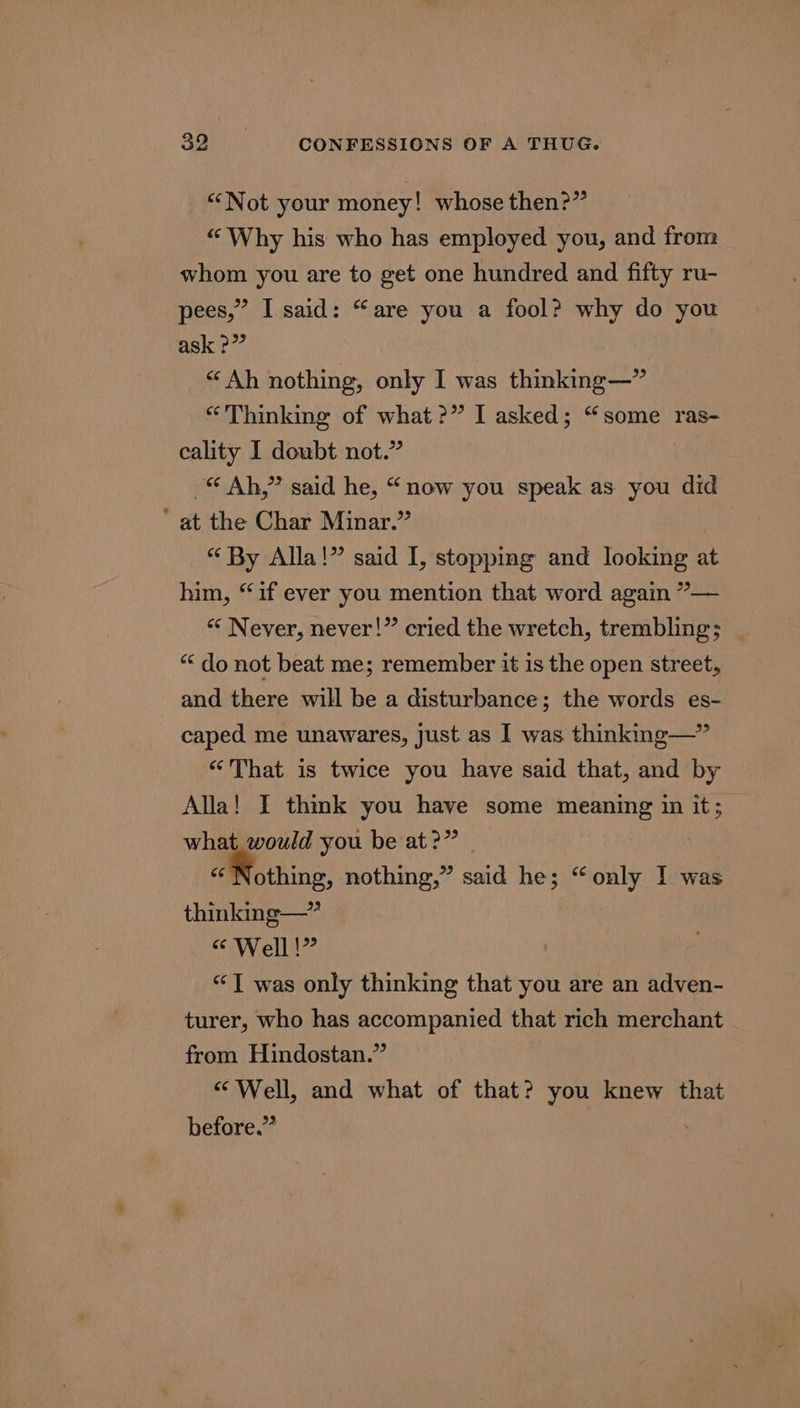 “Not your money! whose then?” “Why his who has employed you, and from whom you are to get one hundred and fifty ru- pees,” I said: “are you a fool? why do you ask ?” “Ah nothing, only I was thinking—” “Thinking of what?” I asked; “some ras- cality I doubt not.” Ah,” said he, “now you speak as you did ' at the Char Minar.” “ By Alla!” said I, stopping and looking at him, “if ever you mention that word again ”— “&lt; Never, never!” cried the wretch, trembling; “do not beat me; remember it is the open street, and there will be a disturbance; the words es- caped me unawares, Just as I was thinking—” «That is twice you have said that, and by Alla! I think you have some meaning in it; what, would you be at?” | | “Nothing, nothing,” said he; “only I was thinking—” “Well!” “1 was only thinking that you are an adven- turer, who has accompanied that rich merchant from Hindostan.” “Well, and what of that? you knew that before.”