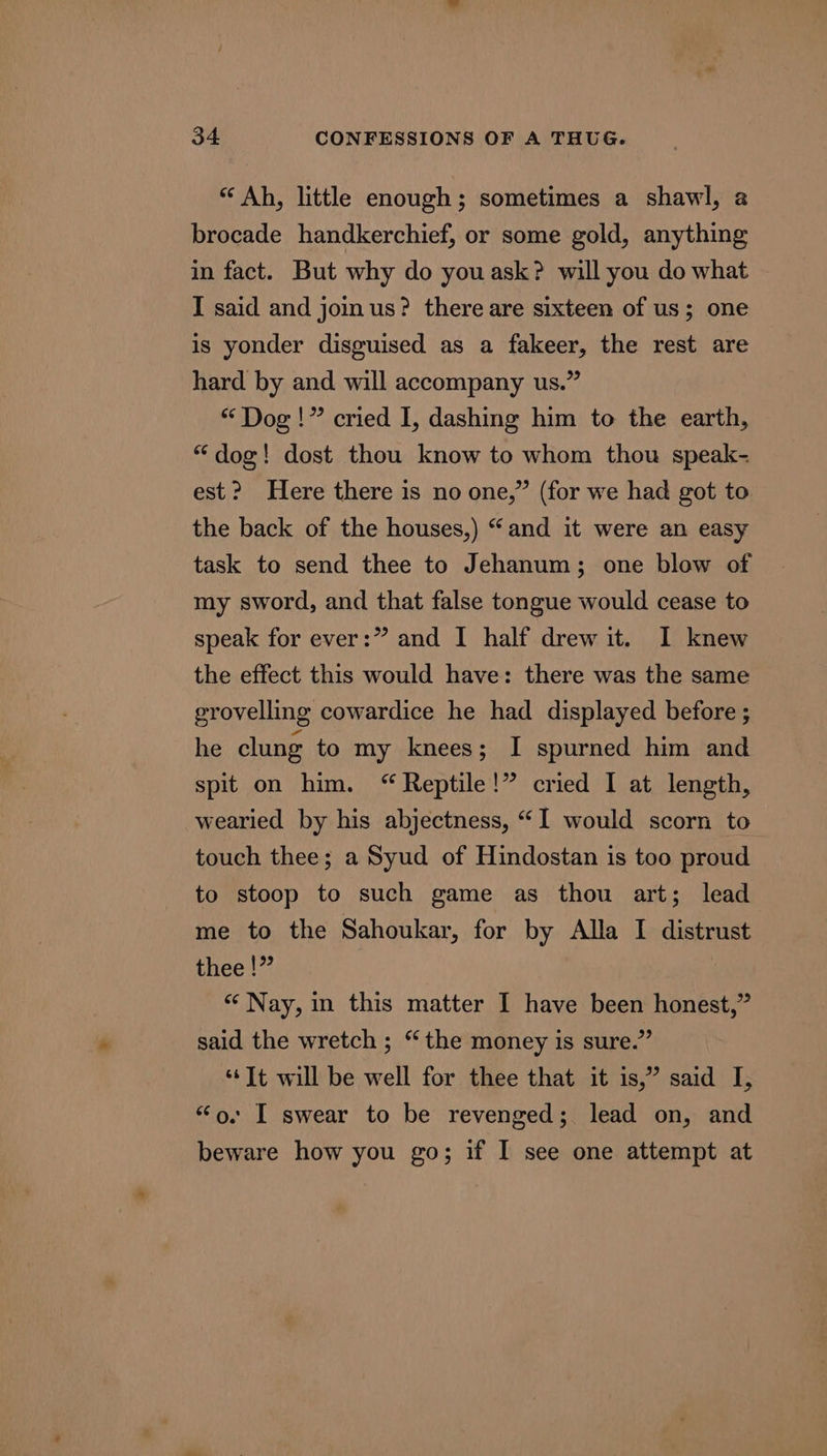 “ Ah, little enough; sometimes a shawl, a brocade handkerchief, or some gold, anything in fact. But why do youask? will you do what I said and join us? there are sixteen of us; one is yonder disguised as a fakeer, the rest are hard by and will accompany us.” “Dog!” cried I, dashing him to the earth, “dog! dost thou know to whom thou speak- est? Here there is no one,” (for we had got to the back of the houses,) “and it were an easy task to send thee to Jehanum; one blow of my sword, and that false tongue would cease to speak for ever:” and I half drew it. I knew the effect this would have: there was the same erovelling cowardice he had displayed before ; he clung to my knees; I spurned him and spit on him. “Reptile!” cried I at length, wearied by his abjectness, “I would scorn to touch thee; a Syud of Hindostan is too proud to stoop to such game as thou art; lead me to the Sahoukar, for by Alla I distrust thee !” “Nay, in this matter I have been honest,” said the wretch ; “the money is sure.” “‘It will be well for thee that it is,” said I, “o. I swear to be revenged;. lead on, and beware how you go; if I see one attempt at