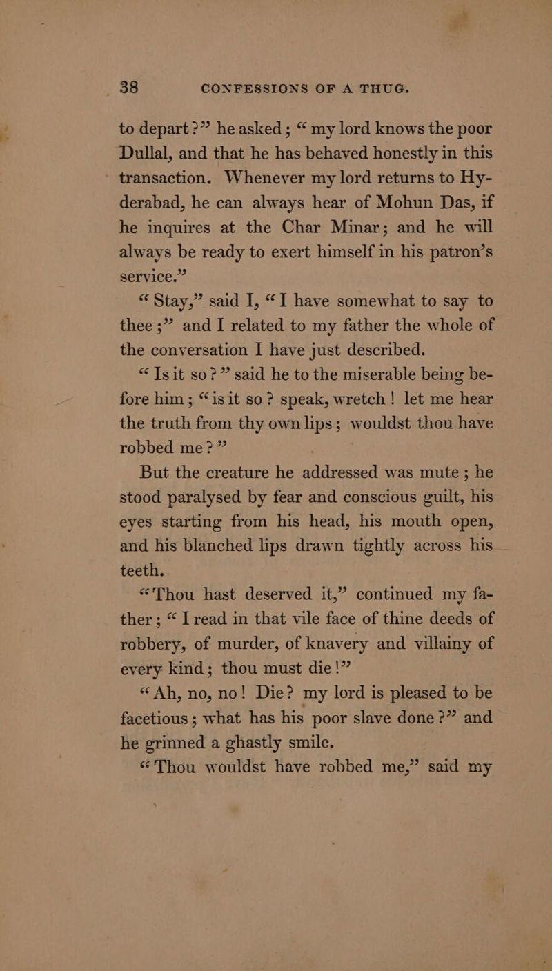 to depart ?” he asked; “ my lord knows the poor Dullal, and that he has behaved honestly in this - transaction. Whenever my lord returns to Hy- derabad, he can always hear of Mohun Das, if he inquires at the Char Minar; and he will always be ready to exert himself in his patron’s service.” ** Stay,” said I, “I have somewhat to say to thee ;” and I related to my father the whole of the conversation I have just described. ** Tsit so?” said he to the miserable being be- fore him ; “isit so? speak, wretch! let me hear the truth from thy own lips; wouldst thou have robbed me?” : But the creature he addressed was mute ; he stood paralysed by fear and conscious guilt, his eyes starting from his head, his mouth open, and his blanched lips drawn tightly across his teeth. “Thou hast deserved it,” continued my fa- ther; “ I read in that vile face of thine deeds of robbery, of murder, of knavery and villainy of every kind; thou must die!” “Ah, no, no! Die? my lord is pleased to be facetious ; what has his poor slave done ?” and he grinned a ghastly smile. “Thou wouldst have robbed me,” said my