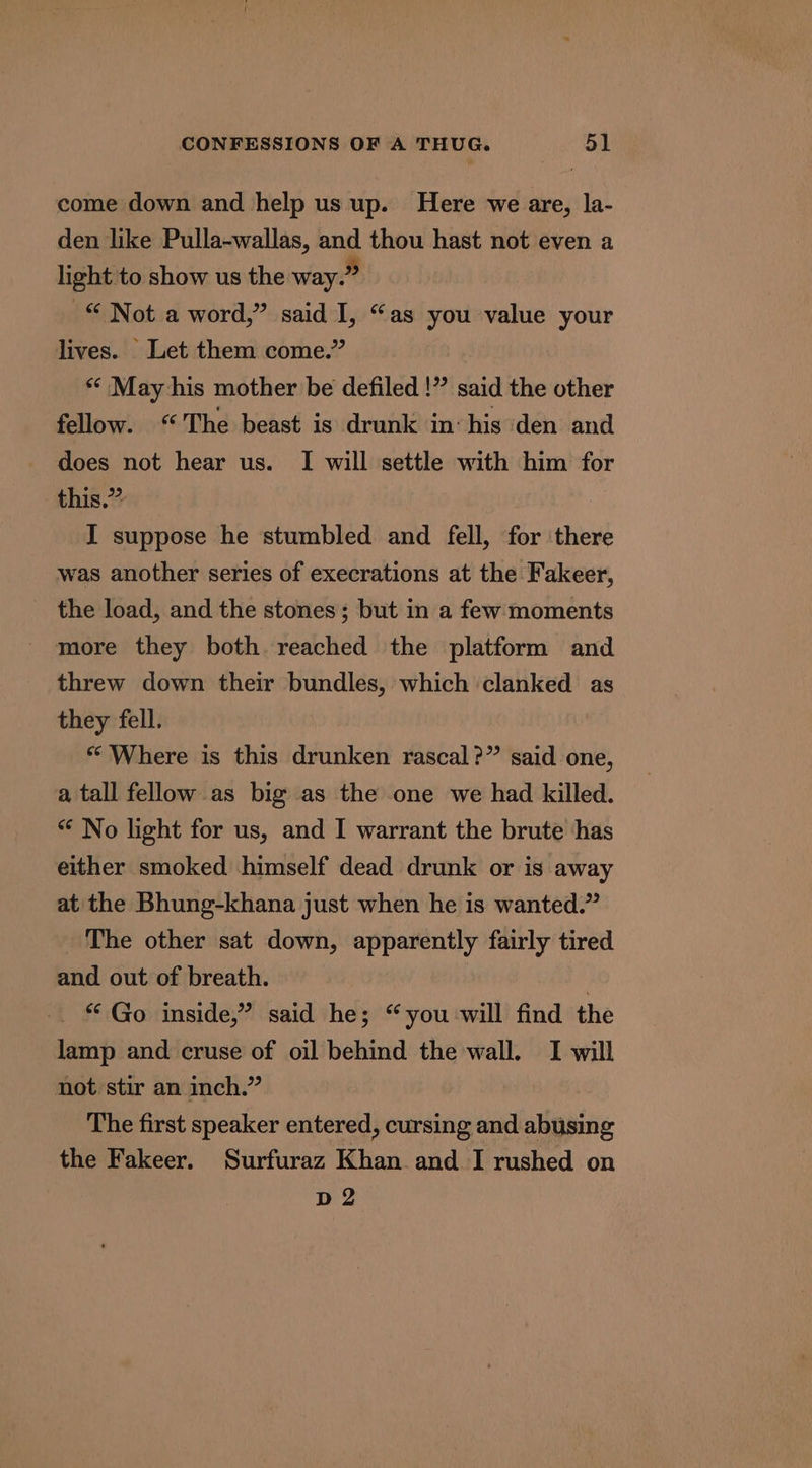 come down and help us up. Here we are, la- den like Pulla-wallas, and thou hast not even a light to show us the way.” © Not a word,” said I, “as you value your lives. Let them come.” ** May his mother be defiled !” said the other fellow. “The beast is drunk in: his den and does not hear us. I will settle with him for this.” I suppose he stumbled and fell, for there was another series of execrations at the Fakeer, the load, and the stones; but in a few moments more they both reached the platform and threw down their bundles, which clanked as they fell. * Where is this drunken rascal?” said one, a tall fellow as big as the one we had killed. “ No light for us, and I warrant the brute has either smoked himself dead drunk or is away at the Bhung-khana just when he is wanted.” The other sat down, apparently fairly tired and out of breath. | * Go inside,” said he; “you will find the lamp and cruse of oil behind the wall. I will not stir an inch.” The first speaker entered, cursing and abusing the Fakeer. Surfuraz Khan and I rushed on D2