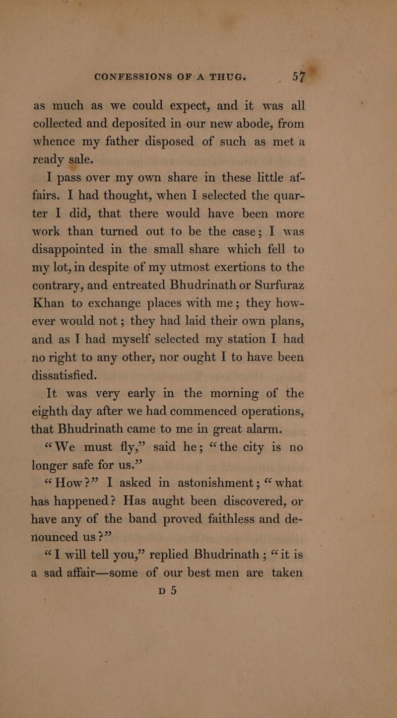 as much as we could expect, and it was all collected and deposited in our new abode, from whence my father disposed of such as meta ready sale. I pass over my own share in these little af- fairs. I had thought, when I selected the quar- ter I did, that there would have been more work than turned out to be the case; 1 was disappointed in the small share which fell to my lot, in despite of my utmost exertions to the contrary, and entreated Bhudrinath or Surfuraz Khan to exchange places with me; they how- ever would not; they had laid their own plans, and as I had myself selected my station I had _no right to any other, nor ought I to have been dissatisfied. It was very early in the morning of the eighth day after we had commenced operations, that Bhudrinath came to me in great alarm. “We must fly,” said he; “the city is no longer safe for us.” “How?” I asked in astonishment; “ what has happened? Has aught been discovered, or have any of the band proved faithless and de- nounced us ?” “TJ will tell you,” replied Bhudrinath ; “it is a sad affair—some of our best men are taken DS