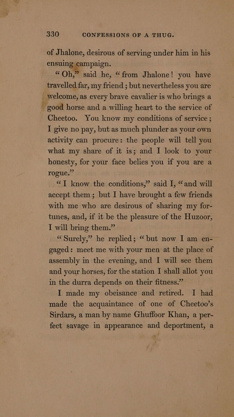 of Jhalone, desirous of serving under him in his ensuing campaign. “Qh,” said he, “from Jhalone! you have travelled far, my friend ; but nevertheless you are _ welcome, as every brave cavalier is who brings a - good horse and a willing heart to the service of Cheetoo. You know my conditions of service ; I give no pay, but as much plunder as your own activity can procure: the people will tell you what my share of it is; and I look to your honesty, for your face belies you if you are a rogue.” “T know the conditions,” said I, “and will accept them; but I have brought a few friends with me who are desirous of sharing my for- tunes, and, if it be the pleasure of the Huzoor, I will bring them.” “Surely,” he replied; “but now I am en- gaged: meet me with your men at the place of assembly in the evening, and I will see them and your horses, for the station I shall allot you in the durra depends on their fitness.” I made my obeisance and retired. I had made the acquaintance of one of Cheetoo’s Sirdars, a man by name Ghuffoor Khan, a per- fect savage in appearance and deportment, a