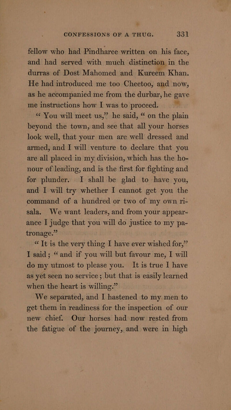 b CONFESSIONS OF A THUG, 331 fellow who had Pindharee written on his face, and had served with much distinction in the durras of Dost Mahomed and Kureem Khan. He had introduced me too Cheetoo, and now, as he accompanied me from the durbar, he gave me instructions how I was to proceed. s _ © You will meet us,” he said, “ on the plain beyond the town, and see that all your horses look well, that your men are well dressed and armed, and I will venture to declare that you are all placed in my division, which has the ho- nour of leading, and is the first for fighting and for plunder. I shall be glad to have you, and I will try whether I cannot get you the command of a hundred or two of my own ri- sala. We want leaders, and from your appear- ance I judge that you will do justice to my pa- tronage.” “ It is the very thing I have ever wished for,” I said; “and if you will but favour me, I will do my utmost to please you. It is true I have as yet seen no service; but that is easily learned when the heart is willing.” We separated, and I hastened to my men to get them in readiness for the inspection of our new chief. Our horses had now rested from the fatigue of the journey, and were in high