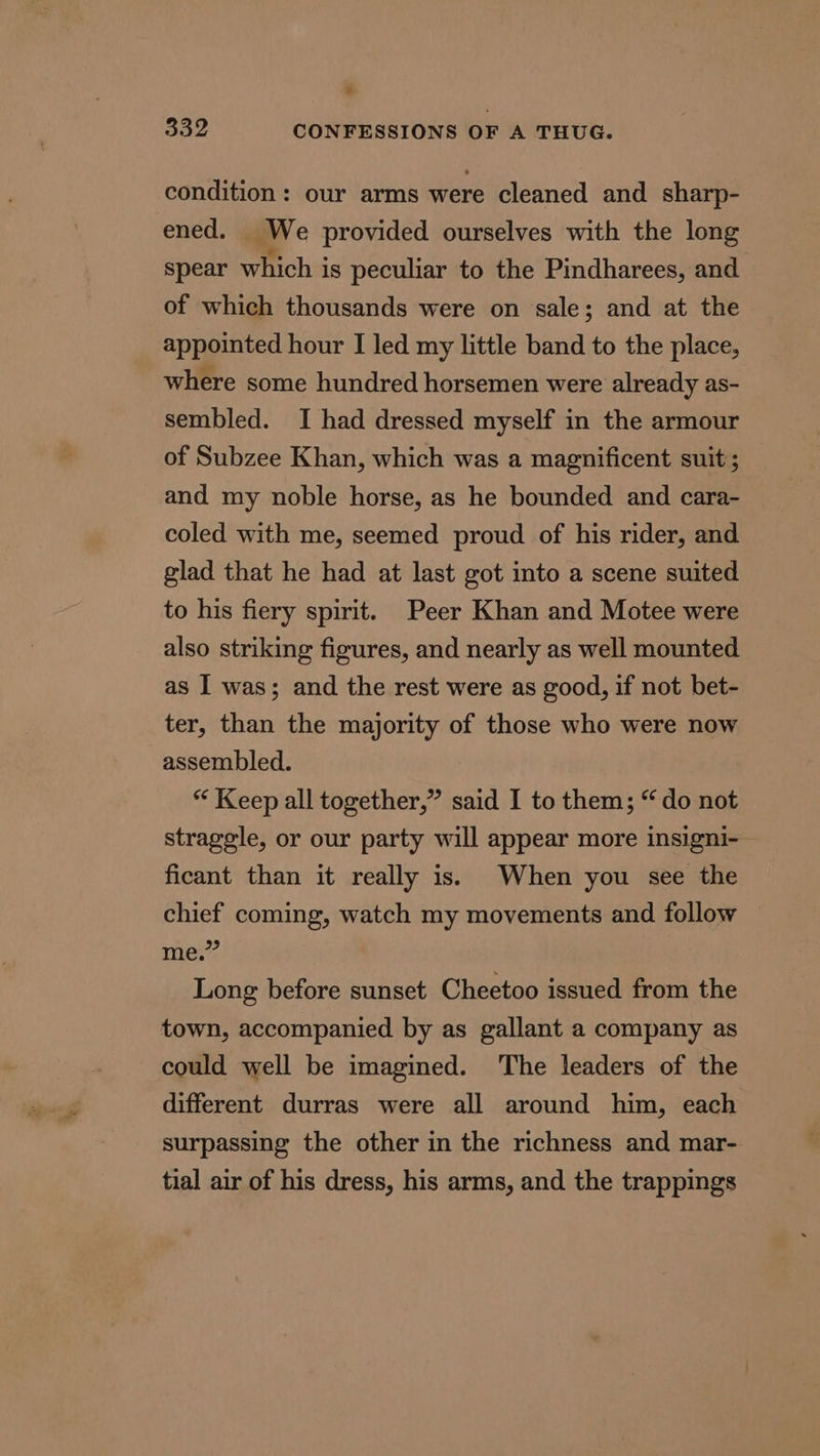 condition: our arms were cleaned and sharp- ened. ig e provided ourselves with the long spear which is peculiar to the Pindharees, and of which thousands were on sale; and at the appointed hour I led my little band to the place, where some hundred horsemen were already as- sembled. I had dressed myself in the armour of Subzee Khan, which was a magnificent suit; and my noble horse, as he bounded and cara- coled with me, seemed proud of his rider, and glad that he had at last got into a scene suited to his fiery spirit. Peer Khan and Motee were also striking figures, and nearly as well mounted as I was; and the rest were as good, if not bet- ter, than the majority of those who were now assembled. “ Keep all together,” said I to them; “do not straggle, or our party will appear more insigni-— ficant than it really is.) When you see the chief coming, watch my movements and follow aes? Long before sunset Cheetoo issued from the town, accompanied by as gallant a company as could well be imagined. The leaders of the different durras were all around him, each surpassing the other in the richness and mar- tial air of his dress, his arms, and the trappings