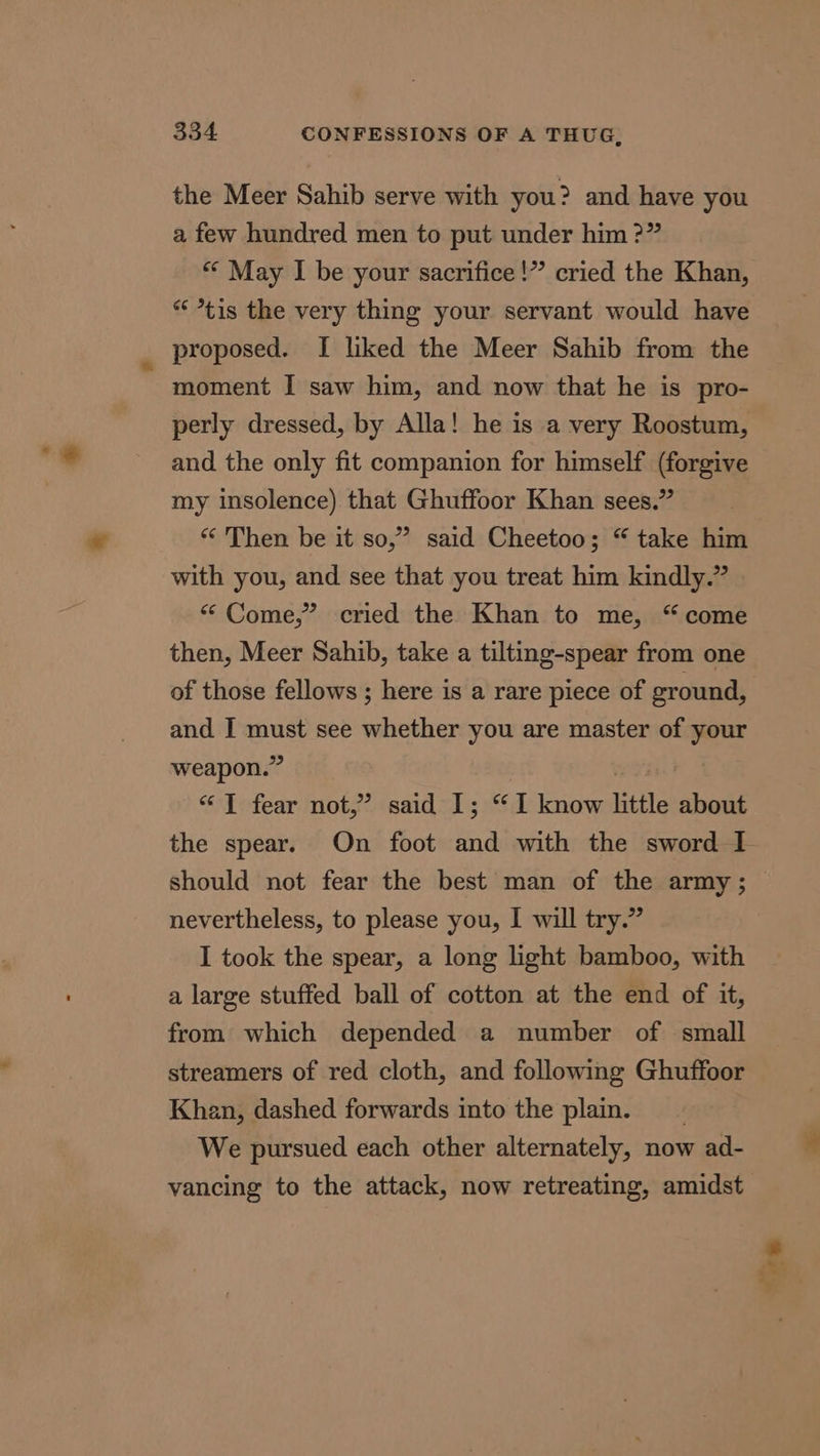 the Meer Sahib serve with you? and have you a few hundred men to put under him ?” «© May I be your sacrifice!” cried the Khan, * *tis the very thing your servant would have proposed. [ liked the Meer Sahib from the moment I saw him, and now that he is pro- perly dressed, by Alla! he is a very Roostum, and the only fit companion for himself (forgive my insolence) that Ghuffoor Khan sees.” “Then be it so,” said Cheetoo; “ take him with you, and see that you treat him kindly.” “ Come,” cried the Khan to me, “come then, Meer Sahib, take a tilting-spear from one of those fellows ; here is a rare piece of ground, and I must see whether you are master of your weapon.” : “T fear not,” said 1; “I know little about the spear. On foot and with the sword I should not fear the best man of the army ; nevertheless, to please you, I will try.” I took the spear, a long light bamboo, with a large stuffed ball of cotton at the end of it, from which depended a number of small streamers of red cloth, and following Ghuffoor Khan, dashed forwards into the plam. We pursued each other alternately, now ad- vancing to the attack, now retreating, amidst ae, “&lt;—? ee