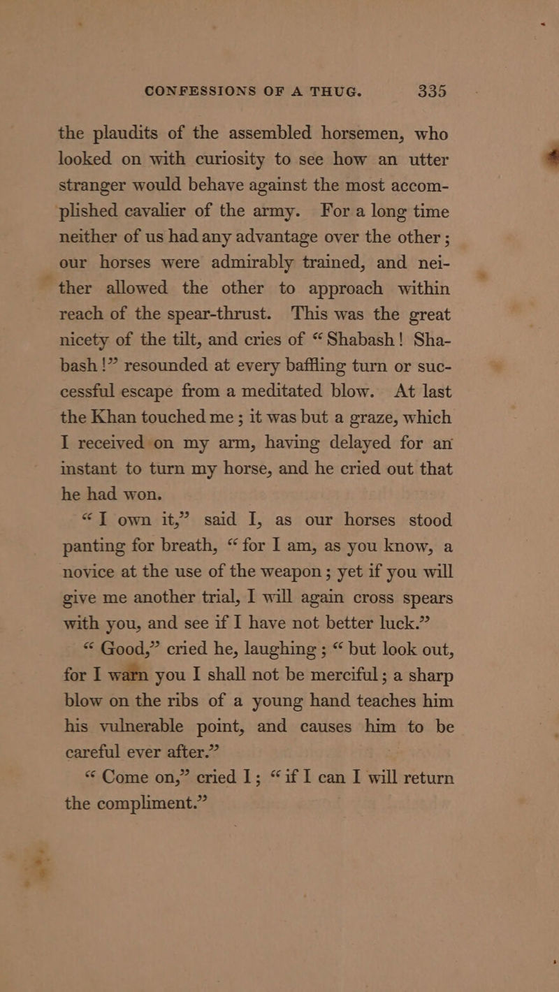 the plaudits of the assembled horsemen, who looked on with curiosity to see how an utter stranger would behave against the most accom- plished cavalier of the army. Fora long time neither of us had any advantage over the other ; our horses were admirably trained, and nei- ther allowed the other to approach within reach of the spear-thrust. This was the great nicety of the tilt, and cries of “Shabash! Sha- bash !” resounded at every baffling turn or suc- cessful escape from a meditated blow. At last the Khan touched me ; it was but a graze, which I received on my arm, having delayed for an instant to turn my horse, and he cried out that he had won. “J own it,’ said I, as our horses stood panting for breath, “for I] am, as you know, a novice at the use of the weapon; yet if you will give me another trial, I will again cross spears with you, and see if I have not better luck.” “ Good,” cried he, laughing ; “ but look out, for I warn you I shall not be merciful ; a sharp blow on the ribs of a young hand teaches him his vulnerable point, and causes him to be careful ever after.” “ Come on,” cried 1; “if I can I will return the compliment.”