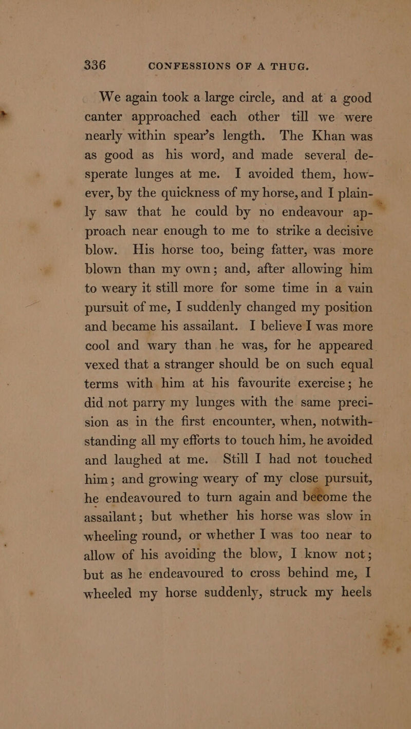 We again took a large circle, and at a good canter approached each other till we were nearly within spear’s length. The Khan was as good as his word, and made several de- sperate lunges at me. I avoided them, how- ever, by the quickness of my horse, and I plain- ly saw that he could by no endeavour ap- proach near enough to me to strike a decisive blow. His horse too, being fatter, was more blown than my own; and, after allowing him to weary it still more for some time in a vain pursuit of me, I suddenly changed my position and became his assailant. I believe I was more vexed that a stranger should be on such equal terms with him at his favourite exercise; he did not parry my lunges with the same preci- standing all my efforts to touch him, he avoided. him; and growing weary of my close pursuit, he endeavoured to turn again and beeome the assailant ; but whether his horse was slow in wheeling round, or whether I was too near to allow of his avoiding the blow, I know not; but as he endeavoured to cross behind me, I wheeled my horse suddenly, struck my heels