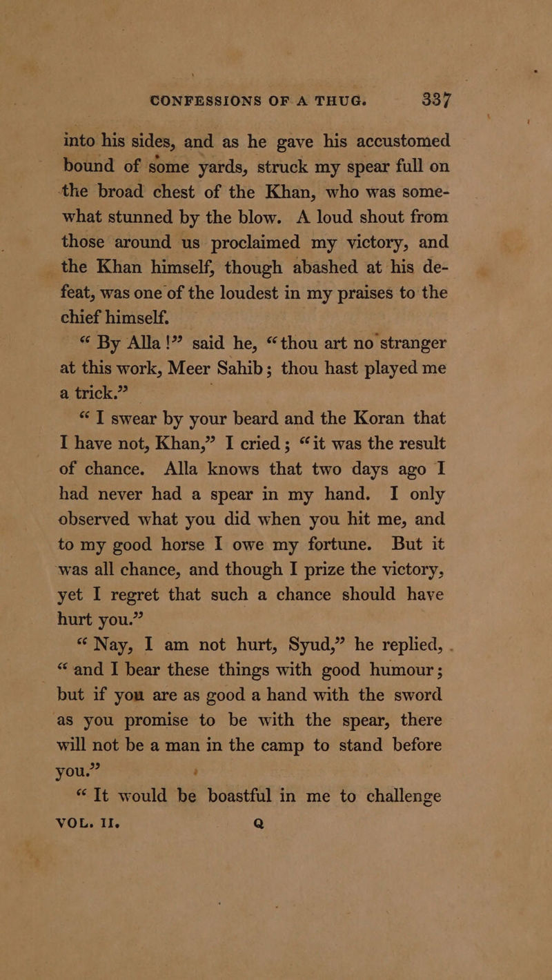 into his sides, and as he gave his accustomed bound of some yards, struck my spear full on the broad chest of the Khan, who was some- what stunned by the blow. A loud shout from those around us proclaimed my victory, and _the Khan himself, though abashed at his de- feat, was one of the loudest in my praises to the chief himself. “ By Alla!” said he, “thou art no stranger at this work, Meer Sahib; thou hast played me a trick.” — * I swear by your beard and the Koran that I have not, Khan,” I cried ; “it was the result of chance. Alla knows that two days ago I had never had a spear in my hand. I only observed what you did when you hit me, and to my good horse I owe my fortune. But it was all chance, and though I prize the victory, yet I regret that such a chance should have hurt you.” “ Nay, I am not hurt, Syud,” he replied, . “and I bear these things with good humour; but if you are as good a hand with the sword ‘aS you promise to be with the spear, there will not be a man in the camp to stand before you.” ; * It would be boastful in me to challenge VOL. II. Q