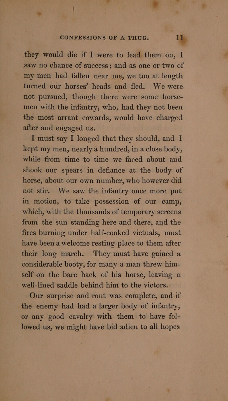 they would die if I were to lead them on, I saw no chance of success; and as one or two of my men had fallen near me, we too at length turned our horses’ heads and fled. We were not pursued, though there were some _horse- men with the infantry, who, had they not been the most arrant cowards, would have charged after and engaged us. I must say I longed that they should, and I kept my men, nearly a hundred, in a close body, while from time to time we faced about and shook our spears in defiance at the body of horse, about our own number, who however did not stir. We saw the infantry once more put in motion, to take possession of our camp, which, with the thousands of temporary screens from the sun standing here and there, and the fires burning under half-cooked victuals, must have been a welcome resting-place to them after their long march. They must have gained a considerable booty, for many a man threw him- self on the bare back of his horse, leaving a well-lined saddle behind him to the victors. Our surprise and rout was complete, and if the enemy had had a larger body of infantry, or any good cavalry with them to have fol- lowed us, we might have bid adieu to all hopes