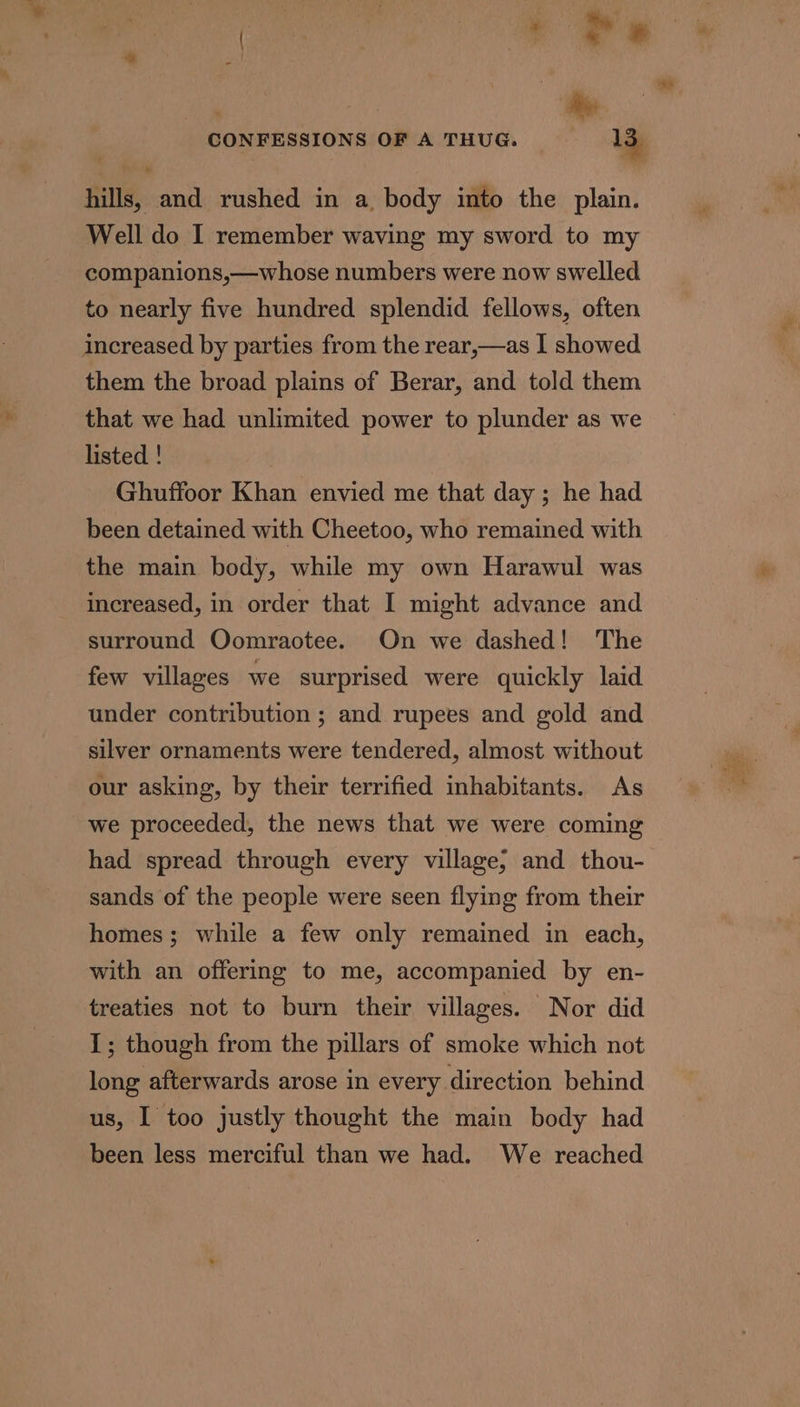 hills, and rushed in a body into the plain. Well do I remember waving my sword to my companions,—whose numbers were now swelled to nearly five hundred splendid fellows, often increased by parties from the rear,—as I showed them the broad plains of Berar, and told them that we had unlimited power to plunder as we listed ! Ghuffoor Khan envied me that day ; he had been detained with Cheetoo, who remained with the main body, while my own Harawul was increased, in order that I might advance and surround Oomraotee. On we dashed! The few villages we surprised were quickly laid under contribution ; and rupees and gold and silver ornaments were tendered, almost without our asking, by their terrified inhabitants. As we proceeded, the news that we were coming had spread through every village; and thou- sands of the people were seen flying from their homes; while a few only remained in each, with an offering to me, accompanied by en- treaties not to burn their villages. Nor did 1; though from the pillars of smoke which not long afterwards arose in every direction behind us, I too justly thought the main body had been less merciful than we had. We reached