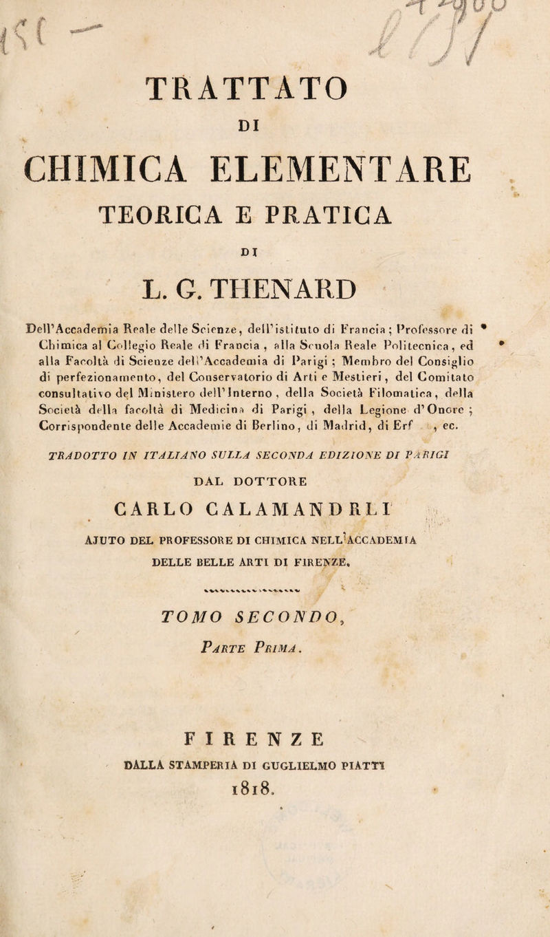 TRATTATO CHIMICA ELEMENTARE TEORICA E PRATICA DI L. G. THENARD Dell’Accademia Reale delle Scienze, dell1 istituto di Francia; Professore di * Chimica al Collegio Reale di Francia , alla Scuola Reale Politecnica, ed alla Facoltà di Scienze dell’Accademia di Parigi ; Membro del Consiglio di perfezionamento, del Conservatorio di Arti e Mestieri, del Comitato consultativo del Ministero dell1 Interno , della Società Filomatica, della Società della facoltà di Medicina di Parigi, della Legione d’Onore; Corrispondente delle Accademie di Berlino, di Madrid, di Erf , ec. tradotto in italiano sulla seconda edizione di Parigi DAL DOTTORE CARLO CALAMANDREI • a ’ djSaf - i.. *' AJUTO DEL PROFESSORE DI CHIMICA NELL'ACCADEMIA DELLE BELLE ARTI DI FIRENZE, TOMO SECONDO, / Parte Prima. FIRENZE DALLA STAMPERIA DI GUGLIELMO PIATTI 1818,